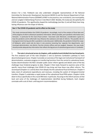 2 | P a g e
Official Use
Annex 1 for a list). Fieldwork was also undertaken alongside representatives of the National
Committee for Democratic Development Secretariat (NCDD-S) and the General Department of Sub-
National Administration Finance (GDSNAF) of MEF in one province, one rural district, one municipality,
and one sangkat in Battambang Province in late March 2020. Notably, the study was disrupted by the
COVID-19 pandemic. This significantly shaped the methodology (see Box 1) and will likely have long-
lasting influences over the shape of reforms.
Box 1: The COVID-19 pandemic and its effect on the study
This study commenced before the COVID-19 pandemic. Accordingly, much of the analysis of fiscal data and
of the progress of reform utilized pre-pandemic information. Where possible, post-pandemic information and
forecasts – in particular for the macro-fiscal context – have been used. Moreover, consideration is given to
how the pandemic and its aftermath may influence the substance and style of reforms. The possible role of
local government during and after a pandemic is also discussed. Additionally, the pandemic limited the scope
of fieldwork, which could only be done in one province (covering four separate line departments, one
municipal administration, one district, five-line ministry offices and one sangkat). However, this case study
should provide adequate key information that reflects the big picture of subnational governance in Cambodia.
5. The note is structured across six chapters, with analytical work divided into two broad parts.
The first analytical part of the note (Chapters 2 and 3) examines Cambodia’s pathway to more
decentralized governance. Chapter 2 provides an overview of the legal and institutional framework of
decentralization, evaluates progress on transferring functions from the central to subnational levels,
locates decentralization the RGC’s broader public sector reform agenda and details some of the key
challenges have hindered progress to date. Chapter 3 then looks forward to examine some of the
specific macro-fiscal challenges that COVID-19 may bring and how these may affect reforms. The
second part (Chapters 4, 5 and 6) dives more deeply into the subnational fiscal architecture. Chapter 4
takes stock of subnational expenditures and revenues, including the system of intergovernmental
transfers. Chapter 5 undertakes a rapid review of the subnational fiscal PFM system. Chapter 6 drills
down to focus specifically on the crucial DM level; in particular, focusing on the reform process at that
level and some of the challenges of implementation identified during fieldwork. Each chapter
concludes with a set of short- and long-term recommendations
 