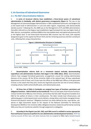3 | P a g e
Official Use
2. An Overview of Subnational Governance
2.1. The RGC’s Decentralization Reforms
6. A series of structural reforms have established a three-tiered system of subnational
administration in Cambodia, with distinct governance arrangements (Figure 1). The Law on the
Management of Commune/Sangkat Administration in 2001 established Communes and Sangkat (CS)
as the lowest level of administration in rural and urban regions, respectively, with democratically
elected councils.1
Following this, the 2008 Law on the Management of CP and DMK administrations
(hereafter referred to as the Organic Law) established a legal framework for two new higher levels of
SNA: districts, municipalities, and khan (DMK) at the intermediate level; and capital and provinces (CP)
at the highest level. A new three-tiered hierarchical SNA structure was the result, with separate
designations given to the capital city Phnom Penh and the remaining provinces and their constituent
units, reflecting their unique characteristics.
Figure 1: Administrative Structure in Cambodia
Source: (RGC , 2020a)
7. Decentralization reforms built on a movement toward vertically deconcentrating
expenditure and administrative functions that began in the 1990s (Niazi, 2011). Decentralization
reforms have wrapped formalized governance arrangements around the existing administrative
divisions of the country. Of the 39 line ministries (LMs) at the national level, 28 have subordinate
departments at the CP level, and 13 also have line offices at the DMK level. Offices at the grassroots
CS level, to the extent that they exist, tend to be organized around the last mile of service delivery,
including schools, health centers/health posts, and national police posts.
8. All three tiers of SNAs in Cambodia are assigned two types of functions: permissive and
obligatory functions – both of which can be transferred. There are two types of permissive functions:
i) those transferred to SNAs by a line ministry; and ii) those that fall under the general mandate of an
SNA for the welfare of citizens in their constituencies. The latter include local infrastructure, and
addressing gaps in central government service delivery, among others and involve managing human,
financial and physical resources.2
Obligatory functions are those defined by law, royal decree, sub-
decree or legal instruments based on the request of the National Committee for Democratic
Development (NCDD) or line ministries (LMs). Obligatory functions need to be performed by receiving
SNAs once they are transferred, whether through assignment or delegation.
9. According to the Organic Law (Art. 242), each SNA council is entitled to receive appropriate
fiscal and human resources to perform its core administrative and development functions. With few
revenue sources of their own, and what revenues that are assigned to SNAs highly skewed toward
 