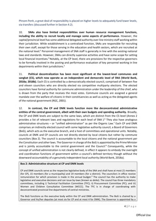 4 | P a g e
Official Use
Phnom Penh, a great deal of responsibility is placed on higher levels to adequately fund lower levels,
via transfers (discussed further in Section 4.2).
10. SNAs also have limited responsibilities over human resource management functions,
including the ability to recruit locally and manage some aspects of performance. However, the
capital/provincial level has some additional delegated authority over line ministry staff working within
their jurisdiction. While establishment is a centralized function, SNAs are responsible for recruiting
their own staff, except for those serving in the education and health sectors, which are recruited at
the national level.3
Personnel management of SNA staff is generally in line with the existing national
laws and standards. However, SNAs can directly supervise activities and have some scope for setting
local financial incentives.4
Notably, at the CP level, there are provisions for the respective governors
to be formally involved in the posting and performance evaluation of key personnel working in line
departments within their jurisdictions.5
11. Political decentralization has been most significant at the lowest-level communes and
sangkat (CS), which now operate as an independent and democratic level of SNA (World Bank,
2018a; 2018b). Each CS is controlled by a democratically elected council, comprised of between five
and eleven councilors who are directly elected via competitive multiparty elections. The elected
councilors have formal authority for commune administration under the leadership of the chief, who
is drawn from the party that receives the most votes. Commune councils are assigned a general
mandate over the welfare of citizens in their constituencies as well as acting as the delegated agents
of the national government (RGC, 2001).
12. In contrast, the CP and DMK levels function more like deconcentrated administrative
entities of the central government, albeit with their own budgets and spending authority. Broadly,
the CP and DMK levels are subject to the same laws, which are distinct from the CS level (Annex 2
provides a list of relevant laws and regulations for each level of SNA ).6
They also have analogous
administrative structures – or “unified administration” as per the Organic Law.7
Each CP and DMK
comprises an indirectly elected council with some legislative authority council, a Board of Governors
(BoG), which acts as the executive branch, and a host of committees and operational units. Notably,
councils at DMK and CP councils are not directly elected by local citizens but rather by commune
councilors (Box 2). The council is accountable to the local citizens and the national government per
the Constitution and other laws. The Governor in charge of the BoG is appointed by the Prime Minister
and is jointly accountable to the central government and the Council.8
Consequently, while the
concept of unified administration is not clearly defined, in effect it appears to embody the oversight
and coordination functions of government within a council’s defined territory though without the
downward accountability of a genuinely independent local authority (World Bank, 2018a).
Box 2: Administrative structure at CP and DMK levels
CP and DMK councils serve as the respective legislative body of the SNA and shall have at most 21 members
(for CP), 15 members (for a municipality) and 19 members (for a district). The councilors in office receive
remuneration for which provision is made in the annual budget.9
The council has the authority to make
legislative and executive decisions and can issue by-laws (known as deika). The council has three mandatory
committees, including i) Technical Facilitation Committee (TFC); ii) Procurement Committee (PC); and iii)
Women and Children Consultative Committee (WCCC). The TFC is in charge of coordinating with
deconcentrated provincial line departments of central ministries.
The BoG functions as the executive body within the CP and DMK administration. The BoG is chaired by a
Governor and his/her deputies (at most six for CP and at most 4 for DMK). The Governor is appointed by a
 