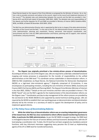 5 | P a g e
Official Use
Royal Decree based on the request of the Prime Minister as proposed by the Minister of Interior. He or she
has a role to provide comments and advise to the council, report to the council and implement decisions of
the council.10
The detailed roles and relationships between the councils and the BoG are provided in Sub-
decree #215 and #216 both dated 14 December 2009 (RGC, 2009). The detailed roles and responsibilities of
the deputy and his/her deputies for CP and DMK are provided in Ministry of Interior (MOI) Guideline #034,
#036, and #036, all dated 28 December 2010 (MOI, 2010).
The BoG has one Administrative Director who is appointed by MoI to be in charge of the daily administrative
operation of the Council and the BoG.11
In the case of the CP, the Administrative Director oversees six main
units (administration, planning and investment, finance, personnel, inter-sectoral coordination, and
procurement) and four units for DMK (administration and finance, planning and CS support, inter-sectoral
coordination, and procurement).
Provincial administrative structure
13. The Organic Law originally prioritized a line ministry-driven process of decentralization.
According to Articles 215-221 of the Organic Law, LMs are required to undertake a detailed functional
mapping and review processes in preparation for the transfer of responsibilities to the unified
administrations at the SNA level.12
To coordinate various stakeholders in decentralization reform, in
2008 the RGC established, via Royal Decree, the National Committee for Democratic Development
(NCDD) as a high-level inter-ministerial agency.13
Originally comprised of 15 ministries, it now
encompasses 22 participating ministers, including the core ministries of Interior (MOI), Economy and
Finance (MEF) Civil Service (MCS) and Planning (MoP). The Deputy Prime Minister (Minister of Interior)
is the chair (RGC, 2020c).14
Details on the core ministries and their roles are provided in Annex 3. The
NCDD “board” sets out the RGC's agenda for the implementation of the decentralization reforms via
the Organic Laws.15
Coordination and day-to-day management of the reform process are provided by
the secretariat to the NCDD (NCDD-S) and supported by several technical working groups. LMs are
required by the NCDD to establish their own working groups on deconcentration and decentralization
(directly led by the minister or a secretary of state) to support the development of policy and to
implement agreed reforms.
2.2 The Policy Focus of Decentralizing Reforms
14. While the initial focus of decentralization reform was on enacting independent governance
of the lowest level, the RGC has since reoriented its reform efforts toward transferring functions to
SNAs, in particular the DMK administrations. As per the NP-SNDD envisaged strategy, the DMK level
is envisaged to become the fulcrum of service delivery and local economic development, with the CP
level playing a coordination role. To date, the CS level has not been assigned any mandatory sectoral
functions; with key informant interviews suggesting many perceive the CS level as implementing
agents of the CP or DMK level for transferred functions.
 