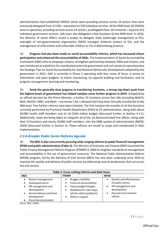 7 | P a g e
Official Use
administrations had established OWSOs which were providing services across 14 sectors that were
previously delegated from 12 LMs – equivalent to 559 individual services. At the DMK level, 83 OWSOs
were in operation, providing services across 14 sectors, as delegated from 10 ministries – equal to 211
individual government services. LMs have also delegated a few functions to the DMK level. In 2016,
the Ministry of Social Affairs issued a prakas to delegate state orphanage management to PCs,
oversight of non-governmental organization (NGO) managed childcare centers to CSs, and the
management of child victims and vulnerable children to CSs in Battambang province.
18. Progress had also been made on social accountability reforms, which has increased citizen
participation and enhanced the accountability of SNAs. The Implementation of Social Accountability
Framework (ISAF) aims to empower citizens, strengthen partnerships between SNAs and citizens, and
was introduced as a platform for coordinated action by government and civil society to operationalize
the Strategic Plan on Social Accountability for Sub-National Democratic Development adopted by the
government in 2013. ISAF is currently in Phase 2 operating with four areas of focus: i) access to
information and open budgets; ii) citizen monitoring; iii) capacity building and facilitation; and iv)
program management, learning and monitoring.
19. Amid the generally slow progress in transferring functions, a strong top-down push from
the highest levels of government has helped catalyze some further progress in 2019. Instigated by
an official decision by the Prime Minister, a further 21 functions across five LMs (including MoEYS,
MoE, MoSVY, MRD, and MoH – see Annex 5 for a detailed list) have been formally transferred to the
SNA level. Two further reforms have been initiated. The first involves the transfer of all the functions
currently performed by Provincial Health Department (PHD) to CP administration, along with about
20,000 health staff members and its US $166 million budget (discussed further in Section 4.3.1).
Additionally, steps are being taken to integrate all of the 13 deconcentrated line offices, along with
their 55 functions and nearly 20,000 staff members, into the DMK system of administration (NCDD,
2020) (discussed further in Section 5). These reforms are broad in scope and complicated in their
implementation.
2.3 A Broader Public Sector Reforms Agenda
20. The RGC is also concurrently pursuing wide-ranging reforms to public financial management
(PFM) and public administration (Table 1). The Ministry of Economy and Finance (MEF) launched the
Public Finance Management Reform Program (PFMRP) in 2004 to heighten standards of management
and accountability in the use of government resources. The National Public Administrative Reform
(NPAR) program, led by the Ministry of Civil Service (MCS) has also been underway since 2014 to
improve the quality and delivery of public services by addressing several weaknesses that cut across
the civil service.
Table 1: Cross-cutting reforms and their focus
D&D PFMRP NPAR
• Reform management
• Good governance
• HR management and
development
• Service delivery and local
development
• Fiscal decentralization
• Budget credibility
• Financial accountability
• Policy-budget linkages
• Readiness for next steps
(of the reform platform)
• Reform support
• Quality and effectiveness
of public service
• HR management and
development
• Pay and remuneration
reform
Source: (RGC, 2020b)
 