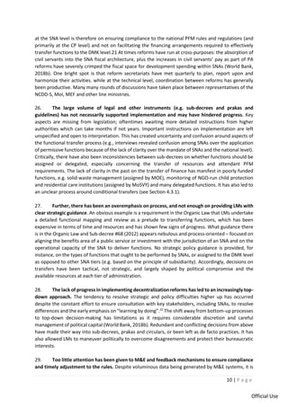 10 | P a g e
Official Use
at the SNA level is therefore on ensuring compliance to the national PFM rules and regulations (and
primarily at the CP level) and not on facilitating the financing arrangements required to effectively
transfer functions to the DMK level.21 At times reforms have run at cross-purposes: the absorption of
civil servants into the SNA fiscal architecture, plus the increases in civil servants’ pay as part of PA
reforms have severely crimped the fiscal space for development spending within SNAs (World Bank,
2018b). One bright spot is that reform secretariats have met quarterly to plan, report upon and
harmonize their activities. while at the technical level, coordination between reforms has generally
been productive. Many many rounds of discussions have taken place between representatives of the
NCDD-S, MoI, MEF and other line ministries.
26. The large volume of legal and other instruments (e.g. sub-decrees and prakas and
guidelines) has not necessarily supported implementation and may have hindered progress. Key
aspects are missing from legislation; oftentimes awaiting more detailed instructions from higher
authorities which can take months if not years. Important instructions on implementation are left
unspecified and open to interpretation. This has created uncertainty and confusion around aspects of
the functional transfer process (e.g., interviews revealed confusion among SNAs over the application
of permissive functions because of the lack of clarity over the mandate of SNAs and the national level).
Critically, there have also been inconsistencies between sub-decrees on whether functions should be
assigned or delegated, especially concerning the transfer of resources and attendant PFM
requirements. The lack of clarity in the past on the transfer of finance has manifest in poorly funded
functions, e.g. solid waste management (assigned by MOE), monitoring of NGO-run child protection
and residential care institutions (assigned by MoSVY) and many delegated functions. It has also led to
an unclear process around conditional transfers (see Section 4.3.1).
27. Further, there has been an overemphasis on process, and not enough on providing LMs with
clear strategic guidance. An obvious example is a requirement in the Organic Law that LMs undertake
a detailed functional mapping and review as a prelude to transferring functions, which has been
expensive in terms of time and resources and has shown few signs of progress. What guidance there
is in the Organic Law and Sub-decree #68 (2012) appears nebulous and process-oriented – focused on
aligning the benefits area of a public service or investment with the jurisdiction of an SNA and on the
operational capacity of the SNA to deliver functions. No strategic policy guidance is provided, for
instance, on the types of functions that ought to be performed by SNAs, or assigned to the DMK level
as opposed to other SNA tiers (e.g. based on the principle of subsidiarity). Accordingly, decisions on
transfers have been tactical, not strategic, and largely shaped by political compromise and the
available resources at each tier of administration.
28. The lack of progress in implementing decentralization reforms has led to an increasingly top-
down approach. The tendency to resolve strategic and policy difficulties higher up has occurred
despite the constant effort to ensure consultation with key stakeholders, including SNAs, to resolve
differences and the early emphasis on “learning by doing”.22
The shift away from bottom-up processes
to top-down decision-making has limitations as it requires considerable discretion and careful
management of political capital (World Bank, 2018b). Redundant and conflicting decisions from above
have made their way into sub-decrees, prakas and circulars, or been left as de facto practices. It has
also allowed LMs to maneuver politically to overcome disagreements and protect their bureaucratic
interests.
29. Too little attention has been given to M&E and feedback mechanisms to ensure compliance
and timely adjustment to the rules. Despite voluminous data being generated by M&E systems, it is
 