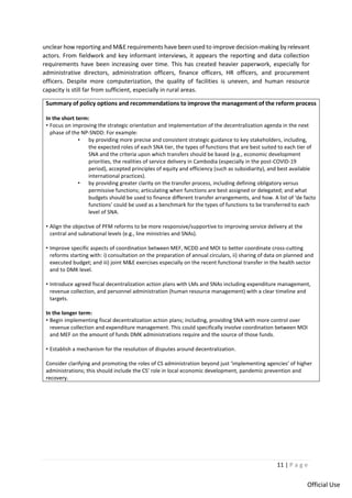 11 | P a g e
Official Use
unclear how reporting and M&E requirements have been used to improve decision-making by relevant
actors. From fieldwork and key informant interviews, it appears the reporting and data collection
requirements have been increasing over time. This has created heavier paperwork, especially for
administrative directors, administration officers, finance officers, HR officers, and procurement
officers. Despite more computerization, the quality of facilities is uneven, and human resource
capacity is still far from sufficient, especially in rural areas.
Summary of policy options and recommendations to improve the management of the reform process
In the short term:
• Focus on improving the strategic orientation and implementation of the decentralization agenda in the next
phase of the NP-SNDD: For example:
• by providing more precise and consistent strategic guidance to key stakeholders, including,
the expected roles of each SNA tier, the types of functions that are best suited to each tier of
SNA and the criteria upon which transfers should be based (e.g., economic development
priorities, the realities of service delivery in Cambodia (especially in the post-COVID-19
period), accepted principles of equity and efficiency (such as subsidiarity), and best available
international practices).
• by providing greater clarity on the transfer process, including defining obligatory versus
permissive functions; articulating when functions are best assigned or delegated; and what
budgets should be used to finance different transfer arrangements, and how. A list of ‘de facto
functions’ could be used as a benchmark for the types of functions to be transferred to each
level of SNA.
• Align the objective of PFM reforms to be more responsive/supportive to improving service delivery at the
central and subnational levels (e.g., line ministries and SNAs).
• Improve specific aspects of coordination between MEF, NCDD and MOI to better coordinate cross-cutting
reforms starting with: i) consultation on the preparation of annual circulars, ii) sharing of data on planned and
executed budget; and iii) joint M&E exercises especially on the recent functional transfer in the health sector
and to DMK level.
• Introduce agreed fiscal decentralization action plans with LMs and SNAs including expenditure management,
revenue collection, and personnel administration (human resource management) with a clear timeline and
targets.
In the longer term:
• Begin implementing fiscal decentralization action plans; including, providing SNA with more control over
revenue collection and expenditure management. This could specifically involve coordination between MOI
and MEF on the amount of funds DMK administrations require and the source of those funds.
• Establish a mechanism for the resolution of disputes around decentralization.
Consider clarifying and promoting the roles of CS administration beyond just ‘implementing agencies’ of higher
administrations; this should include the CS’ role in local economic development, pandemic prevention and
recovery.
 