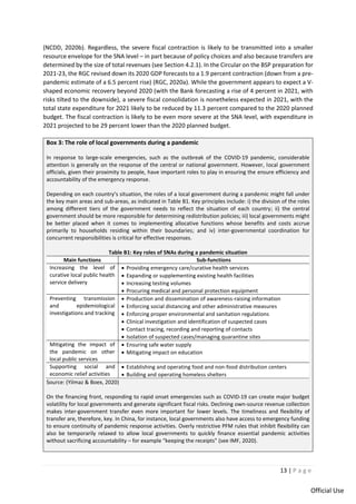13 | P a g e
Official Use
(NCDD, 2020b). Regardless, the severe fiscal contraction is likely to be transmitted into a smaller
resource envelope for the SNA level – in part because of policy choices and also because transfers are
determined by the size of total revenues (see Section 4.2.1). In the Circular on the BSP preparation for
2021-23, the RGC revised down its 2020 GDP forecasts to a 1.9 percent contraction (down from a pre-
pandemic estimate of a 6.5 percent rise) (RGC, 2020a). While the government appears to expect a V-
shaped economic recovery beyond 2020 (with the Bank forecasting a rise of 4 percent in 2021, with
risks tilted to the downside), a severe fiscal consolidation is nonetheless expected in 2021, with the
total state expenditure for 2021 likely to be reduced by 11.3 percent compared to the 2020 planned
budget. The fiscal contraction is likely to be even more severe at the SNA level, with expenditure in
2021 projected to be 29 percent lower than the 2020 planned budget.
Box 3: The role of local governments during a pandemic
In response to large-scale emergencies, such as the outbreak of the COVID-19 pandemic, considerable
attention is generally on the response of the central or national government. However, local government
officials, given their proximity to people, have important roles to play in ensuring the ensure efficiency and
accountability of the emergency response.
Depending on each country’s situation, the roles of a local government during a pandemic might fall under
the key main areas and sub-areas, as indicated in Table B1. Key principles include: i) the division of the roles
among different tiers of the government needs to reflect the situation of each country; ii) the central
government should be more responsible for determining redistribution policies; iii) local governments might
be better placed when it comes to implementing allocative functions whose benefits and costs accrue
primarily to households residing within their boundaries; and iv) inter-governmental coordination for
concurrent responsibilities is critical for effective responses.
Table B1: Key roles of SNAs during a pandemic situation
Main functions Sub-functions
Increasing the level of
curative local public health
service delivery
• Providing emergency care/curative health services
• Expanding or supplementing existing health facilities
• Increasing testing volumes
• Procuring medical and personal protection equipment
Preventing transmission
and epidemiological
investigations and tracking
• Production and dissemination of awareness-raising information
• Enforcing social distancing and other administrative measures
• Enforcing proper environmental and sanitation regulations
• Clinical investigation and identification of suspected cases
• Contact tracing, recording and reporting of contacts
• Isolation of suspected cases/managing quarantine sites
Mitigating the impact of
the pandemic on other
local public services
• Ensuring safe water supply
• Mitigating impact on education
Supporting social and
economic relief activities
• Establishing and operating food and non-food distribution centers
• Building and operating homeless shelters
Source: (Yilmaz & Boex, 2020)
On the financing front, responding to rapid onset emergencies such as COVID-19 can create major budget
volatility for local governments and generate significant fiscal risks. Declining own-source revenue collection
makes inter-government transfer even more important for lower levels. The timeliness and flexibility of
transfer are, therefore, key. In China, for instance, local governments also have access to emergency funding
to ensure continuity of pandemic response activities. Overly restrictive PFM rules that inhibit flexibility can
also be temporarily relaxed to allow local governments to quickly finance essential pandemic activities
without sacrificing accountability – for example “keeping the receipts” (see IMF, 2020).
 