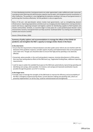 14 | P a g e
Official Use
In many developing countries, local governments are under-appreciated, under-staffed and under-resourced.
Local government planning and administrative capacity may be weak, and intergovernmental coordination is
often ineffective. The pandemic is also highlighting the obstacles standing in the way of local governments in
performing their functions effectively. Yet the pandemic is also an opportunity.
Many of the pre- and post-disaster actions involve local governments, such as strengthening physical
infrastructure, improving preparedness activities (such as arranging volunteer deployment, training volunteer
search and rescue, organizing transport and logistics systems for distributing supplies to field hospitals and
remote communities). Similarly, as countries begin to draw plans for a post-pandemic/post-disaster social
and economic recovery, local government can help countries ‘build back better’ by creating more sustainable,
resilient and inclusive societies.
Source: (Yilmaz & Boex, 2020)
Summary of policy options and recommendations to manage the effects of the COVID-19
pandemic and strengthen the RGC’s capacity to manage similar shocks in the future
In the short term:
• Ensure that the requirements of decentralization and other public sector reforms do not interfere with the
demands of the pandemic response. Consider aspects of policy and implementation that can be postponed
until a later time. Though care should be taken to ensure that high priority spending is not adversely
affected.
• Conversely, where possible, in the rush fund pandemic response, minimize disturbances to PFM systems
that may have lasting adverse effects of the SNA level (e.g., fragmented funding flows, additional reporting
requirements).
• Look for ways to widen the available fiscal space at the SNA level; potentially by reprioritizing spending and
identifying cost savings, where possible. For instance, cost savings and improved coordination may be
possible through the greater use of ICT in training.
In the longer term:
• Consider ways to leverage the strengths of the SNA levels to improve the efficiency and accountability of
the RGC’s emergency response during shocks. Current decision-making and spending roles, which are
presently implemented in an ad hoc way, could be institutionalized and strengthened.
 