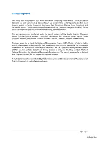 ii | P a g e
Official Use
Acknowledgments
This Policy Note was prepared by a World Bank team comprising Serdar Yilmaz, Lead Public Sector
Specialist (co-task team leader); Sokbunthoeun So, Senior Public Sector Specialist (co-task team
leader); Sodeth Ly, Senior Economist; Kimchoeun Pak, Consultant; Marong Chea, Consultant; and
Lachlan McDonald, Consultant with inputs from Kimsun Tong, Economist; Benjamin Burckhart, Senior
Social Development Specialist; Claire Honore Hollweg, Senior Economist.
This work program was conducted under the overall guidance of Fily Sissoko (Practice Manager);
Inguna Dobraja (Country Manager, Cambodia); Hans Anand Beck, Program Leader; Hassan Zaman
(Regional Director); and Mariam Sherman (Country Director, Cambodia, Lao PDR and Myanmar).
The team would like to thank the Ministry of Economy and Finance (MEF); Ministry of Interior (MOI);
and all other relevant stakeholders for their support and contributions. Specifically, the team would
like to thank H.E. Ros Seilava, Secretary of State of MEF; H.E. Dr. Dy Sovann, Deputy Director General
of MEF; Mr. Hoy Vicheth, Department Deputy Director of MEF, and Mr. Chey Sambath Phalla of
National Committee for Subnational Democratic Development. The team is also grateful to Socheat
Ath, Program Assistant, for her support during team missions.
A multi-donor trust fund contributed by the European Union and the Government of Australia, which
financed this study, is gratefully acknowledged.
 