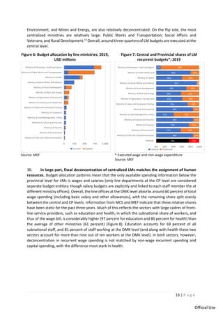 16 | P a g e
Official Use
Environment, and Mines and Energy, are also relatively deconcentrated. On the flip side, the most
centralized ministries are relatively large: Public Works and Transportation; Social Affairs and
Veterans; and Rural Development.23
Overall, around three-quarters of LM budgets are executed at the
central level.
Figure 6: Budget allocation by line ministries; 2019,
USD millions
Figure 7: Central and Provincial shares of LM
recurrent budgets*; 2019
Source: MEF * Executed wage and non-wage expenditure
Source: MEF
36. In large part, fiscal deconcentration of centralized LMs matches the assignment of human
resources. Budget allocation patterns mean that the only available spending information below the
provincial level for LMs is wages and salaries (only line departments at the CP level are considered
separate budget entities; though salary budgets are explicitly and linked to each staff member the at
different ministry offices). Overall, the line offices at the DMK level absorbs around 60 percent of total
wage spending (including basic salary and other allowances), with the remaining share split evenly
between the central and CP levels. Information from MCS and MEF indicate that these relative shares
have been static for the past three years. Much of this reflects the sectors with large cadres of front-
line service providers, such as education and health, in which the subnational share of workers, and
thus of the wage bill, is considerably higher (97 percent for education and 80 percent for health) than
the average of other ministries (61 percent) (Figure 8). Education accounts for 69 percent of all
subnational staff, and 81 percent of staff working at the DMK level (and along with health these two
sectors account for more than nine out of ten workers at the DMK level). In both sectors, however,
deconcentration in recurrent wage spending is not matched by non-wage recurrent spending and
capital spending, with the difference most stark in health.
0 250 500 750 1,000
Ministry of Post and Telecommunication
Ministry of Environment
Ministry of Tourism
Ministry of Culture and Fine Arts
Ministry of Land Management, Urban…
Ministry of Commerce
Ministry of Labor and Vocational Training
Ministry of Industry and Handicrafts
Ministry of Agriculture, Forestry and…
Ministry of Mine and Energy
Ministry of Rural Development
Ministry of Social Affaire and Veteran
Ministry of Health
Ministry of Public Works and Transportation
Ministry of Education, Youth and Sports
Current Capital
76%
86%
57%
77%
86%
41%
86%
74%
61%
58%
70%
95%
60%
80%
11%
24%
14%
43%
23%
14%
59%
14%
26%
39%
42%
30%
5%
40%
20%
89%
0% 20% 40% 60% 80% 100%
National
Ministry of Post and Telecommunication
Ministry of Environment
Ministry of Tourism
Ministry of Culture and Fine Arts
Ministry of Land Management, Urban…
Ministry of Commerce
Ministry of Labor and Vocational Training
Ministry of Agriculture, Forestry and…
Ministry of Mine and Energy
Ministry of Rural Development
Ministry of Social Affaire and Veteran
Ministry of Health
Ministry of Public Works and…
Ministry of Education, Youth and Sports
Central Provincial
 