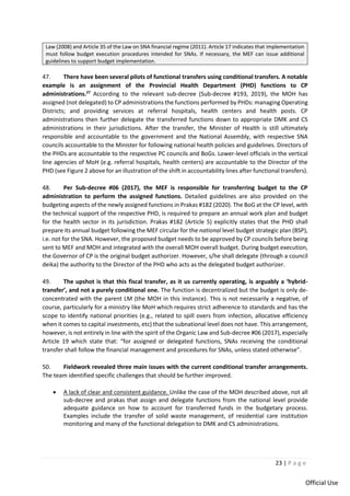 23 | P a g e
Official Use
Law (2008) and Article 35 of the Law on SNA financial regime (2011). Article 17 indicates that implementation
must follow budget execution procedures intended for SNAs. If necessary, the MEF can issue additional
guidelines to support budget implementation.
47. There have been several pilots of functional transfers using conditional transfers. A notable
example is an assignment of the Provincial Health Department (PHD) functions to CP
administrations.27
According to the relevant sub-decree (Sub-decree #193, 2019), the MOH has
assigned (not delegated) to CP administrations the functions performed by PHDs: managing Operating
Districts; and providing services at referral hospitals, health centers and health posts. CP
administrations then further delegate the transferred functions down to appropriate DMK and CS
administrations in their jurisdictions. After the transfer, the Minister of Health is still ultimately
responsible and accountable to the government and the National Assembly, with respective SNA
councils accountable to the Minister for following national health policies and guidelines. Directors of
the PHDs are accountable to the respective PC councils and BoGs. Lower-level officials in the vertical
line agencies of MoH (e.g. referral hospitals, health centers) are accountable to the Director of the
PHD (see Figure 2 above for an illustration of the shift in accountability lines after functional transfers).
48. Per Sub-decree #06 (2017), the MEF is responsible for transferring budget to the CP
administration to perform the assigned functions. Detailed guidelines are also provided on the
budgeting aspects of the newly assigned functions in Prakas #182 (2020). The BoG at the CP level, with
the technical support of the respective PHD, is required to prepare an annual work plan and budget
for the health sector in its jurisdiction. Prakas #182 (Article 5) explicitly states that the PHD shall
prepare its annual budget following the MEF circular for the national level budget strategic plan (BSP),
i.e. not for the SNA. However, the proposed budget needs to be approved by CP councils before being
sent to MEF and MOH and integrated with the overall MOH overall budget. During budget execution,
the Governor of CP is the original budget authorizer. However, s/he shall delegate (through a council
deika) the authority to the Director of the PHD who acts as the delegated budget authorizer.
49. The upshot is that this fiscal transfer, as it us currently operating, is arguably a ‘hybrid-
transfer’, and not a purely conditional one. The function is decentralized but the budget is only de-
concentrated with the parent LM (the MOH in this instance). This is not necessarily a negative, of
course, particularly for a ministry like MoH which requires strict adherence to standards and has the
scope to identify national priorities (e.g., related to spill overs from infection, allocative efficiency
when it comes to capital investments, etc) that the subnational level does not have. This arrangement,
however, is not entirely in line with the spirit of the Organic Law and Sub-decree #06 (2017), especially
Article 19 which state that: “for assigned or delegated functions, SNAs receiving the conditional
transfer shall follow the financial management and procedures for SNAs, unless stated otherwise”.
50. Fieldwork revealed three main issues with the current conditional transfer arrangements.
The team identified specific challenges that should be further improved.
• A lack of clear and consistent guidance. Unlike the case of the MOH described above, not all
sub-decree and prakas that assign and delegate functions from the national level provide
adequate guidance on how to account for transferred funds in the budgetary process.
Examples include the transfer of solid waste management, of residential care institution
monitoring and many of the functional delegation to DMK and CS administrations.
 