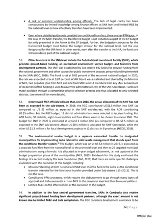 24 | P a g e
Official Use
• A lack of common understanding among officials. The lack of legal clarity has been
compounded by limited knowledge among finance officers at SNA level and limited M&E by
the national level on how effectively transfers have been implemented.
• Even where detailed guidance is provided on conditional transfers, there are key PFM gaps. In
the case of the MOH transfer, the transferred budget is not included as a part of the CP budget
but only presented in the Annex to the CP budget. Further, the budgetary processes for the
transferred budget must follow the budget circular for the national level, not the one
designated for the SNA level; in other words, even after the transfer to the SNA, the funds are
still considered part of the national budget.
51. Other transfers to the SNA level include the Sub-National Investment Facility (SNIF), which
provides project-based funding, an earmarked environment service budget, and transfers from
development partners. The SNIF was established by Sub-decree #32 (2016) to provide funding from
the national government and other sources for public investment projects prepared and implemented
by the SNAs (RGC, 2016). The Fund is set at 0.02 percent of the recurrent national budget. In 2020,
the rate was expected to be at 0.07 percent. A SNIF Board was established and chaired by the Minister
of MEF, two deputies (one from MEF and one from MOI) and 18 members from key LMs. A maximum
of 30 percent of the funding is used to cover the administrative cost of the SNIF Secretariat. Funds are
made available through a competitive project selection process and thus allocated to only selected
districts. (see Annex 8 for more details).
52. Interviewed MEF officials indicate that, since 2016, the actual allocation of the SNIF has not
been as expected in the sub-decree. In 2019, the RGC contributed US $1.5 million into SNIF (as
compared to US $3 million as expected in the SNIF sub-decree), with the ADB contributing
US $5 million. For the RGC budget, 15 district administrations were selected to receive funding. For
ADB funds, 30 districts, eight municipalities and four khans were to be chosen to receive SNIF. The
budget for SNIF in 2020 is estimated at around 2 million USD (as compared to US $3.5 million as
expected in the SNIF sub-decree). About US $0.5 million is allocated for SNIF Secretariat, while the
other US $1.5 million is for local development projects in 12 districts in 9 provinces (NCDD, 2019).
53. The environmental service budget is a separate earmarked transfer to designated
municipalities for implementing tasks related to solid waste management that stands apart from
the conditional transfer system.28
The budget, which was set at US $2 million in 2019, is executed as
a separate fund flow from the national level to the provincial level and then to 26 targeted municipal
administrations using a formula. It is allocated as in-year budget adjustment, i.e. not captured at the
budget preparation phase of the municipalities (MEF, 2019). Fieldwork for this study confirmed the
findings of a recent study by The Asia Foundation (TAF, 2019) that there are some specific challenges
associated with the execution of this budget, including:
• Misunderstanding at both national and SNA level that the fund is the same as the conditional
transfer intended for the functional transfer provided under Sub-decree 113 (2015). This is
not the case.
• Complicated PFM processes, which require the disbursement to go through many layers of
approval and disbursement (i.e. from MEF to the provincial level and then to municipalities).
• Limited M&E on the effectiveness of the execution of the budget.
54. In addition to the four central government transfers, SNAs in Cambodia also receive
significant project-based funding from development partners, although the exact amount is not
known due to limited M&E and data compilation. The RGC considers development assistance to be
 