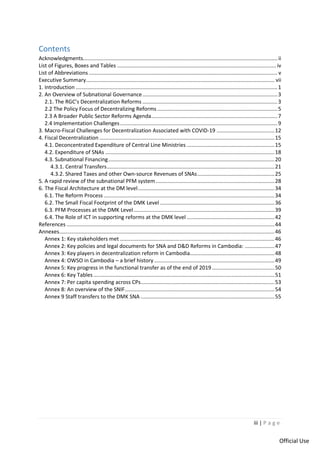iii | P a g e
Official Use
Contents
Acknowledgments................................................................................................................................... ii
List of Figures, Boxes and Tables ........................................................................................................... iv
List of Abbreviations ............................................................................................................................... v
Executive Summary............................................................................................................................... vii
1. Introduction ........................................................................................................................................1
2. An Overview of Subnational Governance...........................................................................................3
2.1. The RGC’s Decentralization Reforms ...........................................................................................3
2.2 The Policy Focus of Decentralizing Reforms .................................................................................5
2.3 A Broader Public Sector Reforms Agenda.....................................................................................7
2.4 Implementation Challenges..........................................................................................................9
3. Macro-Fiscal Challenges for Decentralization Associated with COVID-19 .......................................12
4. Fiscal Decentralization ......................................................................................................................15
4.1. Deconcentrated Expenditure of Central Line Ministries ...........................................................15
4.2. Expenditure of SNAs ..................................................................................................................18
4.3. Subnational Financing................................................................................................................20
4.3.1. Central Transfers.................................................................................................................21
4.3.2. Shared Taxes and other Own-source Revenues of SNAs....................................................25
5. A rapid review of the subnational PFM system................................................................................28
6. The Fiscal Architecture at the DM level............................................................................................34
6.1. The Reform Process ...................................................................................................................34
6.2. The Small Fiscal Footprint of the DMK Level .............................................................................36
6.3. PFM Processes at the DMK Level...............................................................................................39
6.4. The Role of ICT in supporting reforms at the DMK level ...........................................................42
References ............................................................................................................................................44
Annexes.................................................................................................................................................46
Annex 1: Key stakeholders met ........................................................................................................46
Annex 2: Key policies and legal documents for SNA and D&D Reforms in Cambodia: ....................47
Annex 3: Key players in decentralization reform in Cambodia.........................................................48
Annex 4: OWSO in Cambodia – a brief history .................................................................................49
Annex 5: Key progress in the functional transfer as of the end of 2019 ..........................................50
Annex 6: Key Tables ..........................................................................................................................51
Annex 7: Per capita spending across CPs..........................................................................................53
Annex 8: An overview of the SNIF.....................................................................................................54
Annex 9 Staff transfers to the DMK SNA ..........................................................................................55
 