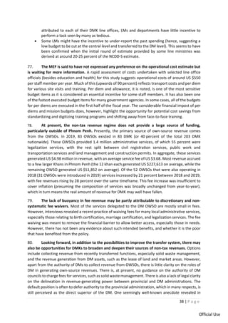 38 | P a g e
Official Use
attributed to each of their DMK line offices, LMs and departments have little incentive to
perform a task seen by many as tedious.
• Some LMs might have the incentive to under-report the past spending (hence, suggesting a
low budget to be cut at the central level and transferred to the DM level). This seems to have
been confirmed when the initial round of estimate provided by some line ministries was
derived at around 20-25 percent of the NCDD-S estimate.
77. The MEF is said to have not expressed any preference on the operational cost estimate but
is waiting for more information. A rapid assessment of costs undertaken with selected line office
officials (besides education and health) for this study suggests operational costs of around US $550
per staff member per year. Much of this (upwards of 90 percent) reflects transport costs and per diem
for various site visits and training. Per diem and allowance, it is noted, is one of the most sensitive
budget items as it is considered an essential incentive for some staff members. It has also been one
of the fastest executed budget items for many government agencies. In some cases, all of the budgets
for per diems are executed in the first half of the fiscal year. The considerable financial impost of per
diems and mission budgets does, however, highlight the opportunity for potential cost savings from
standardizing and digitizing training programs and shifting away from face-to-face training.
78. At present, the non-tax revenue regime does not provide a large source of funding,
particularly outside of Phnom Penh. Presently, the primary source of own-source revenue comes
from the OWSOs. In 2019, 83 OWSOs existed in 83 DMK (or 40 percent of the total 203 DMK
nationwide). These OWSOs provided 1.4 million administrative services, of which 55 percent were
legalization services, with the rest split between civil registration services, public work and
transportation services and land management and construction permits. In aggregate, these services
generated US $4.98 million in revenue, with an average service fee of US $3.68. Most revenue accrued
to a few larger Khans in Phnom Penh (the 12 khan each generated US $227,613 on average, while the
remaining OWSO generated US $51,852 on average). Of the 52 OWSOs that were also operating in
2018 (31 OWSOs were introduced in 2019) services increased by 21 percent between 2018 and 2019,
with fee revenues rising by 28 percent over the same timeframe. This fee increase was insufficient to
cover inflation (presuming the composition of services was broadly unchanged from year-to-year),
which in turn means the real amount of revenue for DMK may well have fallen.
79. The lack of buoyancy in fee revenue may be partly attributable to discretionary and non-
systematic fee waivers. Most of the services delegated to the DM OWSO are mostly small in fees.
However, interviews revealed a recent practice of waiving fees for many local administrative services,
especially those relating to birth certification, marriage certification, and legalization services. The fee
waiving was meant to remove the financial barrier to allow better access, especially those in needs.
However, there has not been any evidence about such intended benefits, and whether it is the poor
that have benefited from the policy.
80. Looking forward, in addition to the possibilities to improve the transfer system, there may
also be opportunities for DMKs to broaden and deepen their sources of non-tax revenues. Options
include collecting revenue from recently transferred functions, especially solid waste management,
and the revenue generation from DM assets, such as the lease of land and market areas. However,
apart from the authority of DMs to collect revenue from OWSOs, there is little clarity on the roles of
DM in generating own-source revenues. There is, at present, no guidance on the authority of DM
councils to charge fees for services, such as solid waste management. There is also a lack of legal clarity
on the delineation in revenue-generating power between provincial and DM administrations. The
default position is often to defer authority to the provincial administration, which in many respects, is
still perceived as the direct superior of the DM. One seemingly well-known anecdote revealed in
 
