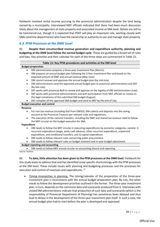39 | P a g e
Official Use
fieldwork involved rental income accruing to the provincial administration despite the land being
owned by a municipality. Interviewed MEF officials indicated that there had been much discussion
lately about the management of state property and associated income at SNA level. Details are still to
be hammered out, though it is expected that PDEF will play an important role, working closely with
SNAs (and line departments) who have the ownership or authority to use and manage state property.
6.3. PFM Processes at the DMK Level
81. Despite their circumscribed revenue generation and expenditure authority, planning and
budgeting at the DMK level follow the normal budget cycle. These are guided by a broad set of rules
and laws. Key activities and their calendar for each of the three steps are summarized in Table 15.
Table 15: Key PFM procedures and activities at the DM level
Budget preparation
• DM administration prepares a three-year Investment Plan (March).
• DM prepares an annual budget plan following the 3 Year Investment Plan and based on the
expected amount of DMF and annual revenue (May-June).
• DM council reviews and approves the annual budget plan (by mid-July).
• DM administrations send the approved annual budget plan to provincial administrations and DEF
(by late July).
• DEF works with provincial BoD to review and approve on the legality of DM administrations (July).
• DEF works with provincial administrations and with participation from MEF officials to review on
the legal compliance of the submitted DM budget (August).
• DEF compiles all the approved SNA budget and send to MEF by the end of July.
Budget execution and control
Revenue
• For non-tax revenue (including that from OWSO), DM collects and deposits into the saving
account at the Provincial Treasury per relevant rules and regulations.
• The execution of the national transfers, including the DMF and shared tax revenue need to follow
the MEF circular on the budget execution for SNA.
Expenditure
• DM needs to follow the MEF circular in executing expenditures by economic categories, namely: i)
recurrent expenditure (wage, petty cash advance, other recurrent expenditure, unplanned
expenditure, and conditional transfer), and ii) capital expenditure.
• DM needs to follow relevant rules concerning public procurement.
• DM needs to follow relevant rules on budget virement and in-year budget adjustment.
Budget reporting and accounting
• DM needs to follow MEF annual circular on accounting closure and reporting.
Source: Authors
82. To date, little attention has been given to the PFM processes at the DMK level. Fieldwork for
this study seeks to address that and has identified some specific shortcomings with the PFM processes
at the DM level. These include issues with planning and budgeting processes and the processes for
execution and control of revenues and expenditures. 37
• Timing mismatches in planning. The timing/calendar of the preparation of the three-year
investment plan is inconsistent with the annual budget preparation plan. By rule, the latter
needs to follow the development priorities outlined in the former. The three-year investment
plan, in turn, depends on the commune data and scorecards produced from it. Interviews with
visited DM administrations indicate that production of such data and scorecards (which is the
responsibility of Provincial Department of Planning) has sometimes been delayed and thus
lead to delays in the development of the three-year investment plan itself. In such a case, the
annual budget plan had to start before the plan is developed and approved.
 