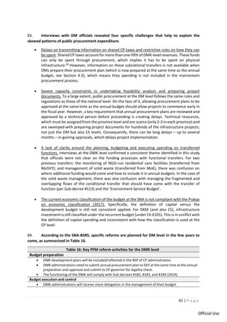 41 | P a g e
Official Use
83. Interviews with DM officials revealed four specific challenges that help to explain the
skewed patterns of public procurement expenditure.
• Delays on transmitting information on shared CP taxes and restrictive rules on how they can
be spent. Shared CP taxes account for more than one-fifth of DMK-level revenues. These funds
can only be spent through procurement, which implies it has to be spent on physical
infrastructure.38
However, information on these subnational transfers is not available when
DMs prepare their procurement plan (which is now prepared at the same time as the annual
budget, see Section 4.3), which means they spending is not included in the mainstream
procurement process.
• Severe capacity constraints in undertaking feasibility analysis and preparing project
documents. To a large extent, public procurement at the DM level follows the same rules and
regulations as those of the national level. On the face of it, allowing procurement plans to be
approved at the same time as the annual budget should allow projects to commence early in
the fiscal year. However, a key requirement that annual procurement plans are reviewed and
approved by a technical person before proceeding is creating delays. Technical resources,
which must be assigned from the province level and are scarce (only 2-3 in each province) and
are swamped with preparing project documents for hundreds of the infrastructure projects;
not just the DM but also CS levels. Consequently, there can be long delays – up to several
months – in gaining approvals, which delays project implementation.
• A lack of clarity around the planning, budgeting and executing spending on transferred
functions. Interviews at the DMK level confirmed a consistent theme identified in this study
that officials were not clear on the funding processes with functional transfers. For two
previous transfers: the monitoring of NGO-run residential care facilities (transferred from
MoSVY); and management of solid waste (transferred from MoE), there was confusion on
where additional funding would come and how to include it in annual budgets. In the case of
the solid waste management, there was also confusion with managing the fragmented and
overlapping flows of the conditional transfer that should have come with the transfer of
function (per Sub-decree #113) and the ‘Environment Service Budget’.
• The current economic classification of the budget at the SNA is not compliant with the Prakas
on economic classification (2017). Specifically, the definition of capital versus the
development budget is still not consistent applied. For DKM (and also CS), infrastructure
investment is still classified under the recurrent budget (under Ch 6105). This is in conflict with
the definition of capital spending and inconsistent with how the classification is used at the
CP level.
84. According to the SNA-BSRS, specific reforms are planned for DM level in the few years to
come, as summarized in Table 16.
Table 16: Key PFM reform activities for the DMK level
Budget preparation
• DMK development plans will be included/reflected in the BSP of CP administration.
• DMK administrations need to submit annual procurement plan to DEF at the same time as the annual
preparation and approval and submit to CP governor for legality check.
• The functioning of the DMK will comply with Sub-decrees #182, #183, and #184 (2019).
Budget execution and control
• DMK administrations will receive more delegation in the management of their budget.
 