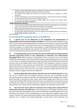 42 | P a g e
Official Use
• Based on the approved budget allocation, spending authorization will be done through the quarterly
spending program, with simpler procedures and more use of FMIS.
• The control of DM budget will be done by the provincial treasury in its capacity as a public
accountant.
• For Khan administrations, the current practice will continue, i.e. DEF checks and monitors on budget
execution and Capital treasures serves as a public accountant.
• The threshold of public procurement for DMK budget will be revised and increased, while
procurement audit will be strengthened.
Budget reporting and accounting
• In the context of joint BSP of SNAs, DMK administrations will report on the progress of sub-programs
to their own councils and to submit to CP administrations for compilation.
• DMK administrations will submit quarterly, semi-annual, and annual procurement implementation
report to DEM who will then compile and further report to MEF.
• For 2025 targets, DMK administrations will only implement only budget monitoring and reporting,
leaving budget evaluation to post-2025.
Source: RGC (2019g)
6.4. The Role of ICT in supporting reforms at the DMK level
85. A general issue for the effectiveness of the development and implementation of
decentralization reforms is the lack of bottom-up feedback. Timely and actionable feedback from the
field is critical to help quickly identify problems and make course corrections as required. At the DMK
level, good two-way flows of information will be vital as the implementation of functional transfers
continues to progress. As evidenced by the slow progress in implementing decentralization reforms
and considerable levels of ambiguity and confusion from officials on the ground, it appears that the
current monitoring mechanisms may not be fit-for-purpose at present.
86. As reporting burdens increase so too does the need for modernization by shifting away from
piecemeal paper-based systems to ones underpinned by information and communications
technologies (ICTs). Officials working in administration, finance, personnel, and to some extent,
OWSOs have reported that as the functional transfer progress, reporting requirements are increasing
as more ‘bosses’: including line department directors, line office chiefs, DM administration, DEF and
provincial treasury (on budget-related matters); PDCS (for staff management matters); and others
demand information. In many instances, the required data is the same but needed to be reported in
different formats, which multiplies the effort. It is not clear, the interviewed officials noted, why these
different agencies do not refer and use the same format and extract needed data from the same
databases set up for budget and personnel management.
87. At present, digital information systems, where they exist, are not linked coherently. Despite
the use of an FMIS by PDEF and provincial treasuries, and more use of computers for daily
administrative works by all government offices, the computerization and ICT adoption within SNAs in
general (and DMs in particular) has been uneven. While specific budget data of SNAs are currently
entered into the FMIS by PDEF and the Provincial Treasury, much of the financial transactions incurred
by DM (and other SNAs) are recorded separately in Microsoft Excel files with reports prepared in
Microsoft Word. The requirement for physical papers together with red stamps is still the norm.
88. There have been several useful ICT innovations that are being used to improve PFM and
administrative processes at the SNA level. To help facilitate part of the budget execution process,
provincial treasury has allowed SNAs to send their scanned PDF files of supporting documents to clear
their petty cash advances. Online monitoring tools are also being used to regularly report on the
number of services and revenue generated by OWSO of both capital and provincial and DM levels.
Platforms such as Telegram and Facebook Messenger are being used to share information and
 