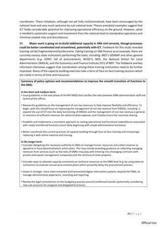 43 | P a g e
Official Use
coordinates. These initiatives, although not yet fully institutionalized, have been encouraged by the
national level and very much welcome by sub-national level. Theses anecdotal examples suggest that
ICT holds considerable potential for improving operational efficiency on the ground. However, what
is needed is systematic support and investment from the national level to standardize operations and
minimize related risks and disturbances.
89. Major work is going on to build additional capacity in SNA civil servants, though processes
could be better coordinated and streamlined, potentially with ICT. Fieldwork for this study revealed
training can be fragmented and burdensome. Taking training on SNA finance as an example, there are
currently various state institutions performing the tasks, including: MEF’s GDSNAF and other general
departments (e.g. GDNT, GD of procurement), NCDD-S, MOI, the National School for Local
Administration (NASLA), and the Economics and Finance Institute (EFI) of MEF. The fieldwork and key
informant interviews suggest that coordination among these training institutions need to be further
improved. Many of the capacity building exercises take a form of face-to-face training sessions which
are costly in terms of time and resources.
Summary of policy options and recommendations to improve the smooth transition of functions to
the SNAs
In the short and medium term:
• Issue guidelines in the next phase of the NP-SNDD that clarifies the roles between DMK administration staff and
technical line offices.
• Review the guidelines on the management of non-tax revenues to help improve flexibility and efficiency. To
begin, with this should focus on improving the management of non-tax revenue from OWSOs, including: i)
expand the use of ICT into the daily functioning of OWSOs and the management of non-tax revenue in general;
ii) retention of sufficient revenues for administrative expense; and ii) better/more fair incentive sharing.
• Establish and implements a consistent approach to costing operational and functional expenditures associated
with newly transferred functions (most likely beginning with simple administrative functions).
• Better coordinate the current practices of capacity building through face-to-face training and increasingly
replacing it with online material and training.
In the longer term:
• Consider delegating the necessary authority to SNAs to manage human resources and collect revenue as
agreed to in fiscal decentralization action plans. This may include providing guidance on collecting managing
revenues from services (such as the roles of DMKs may play with entering into /managing contracts with
private solid waste management companies) and the rent/use of state property.
• Consider ways to alleviate capacity constraints on technical resources at the DMK level (e.g. by using external
contractors to evaluate annual procurement plans) which presently delay the procurement process.
• Invest in stronger, more interconnected and harmonized digital information systems, beyond the FMIS, to
manage administrative paperwork, recording and reporting.
• Review the legal consistencies on the budgetary process around conditional transfer (potentially considering
new sub-accounts for assigned and delegated functions).
 