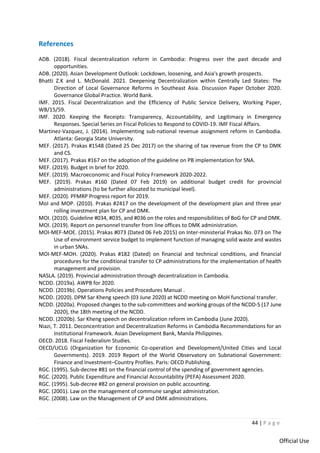 44 | P a g e
Official Use
References
ADB. (2018). Fiscal decentralization reform in Cambodia: Progress over the past decade and
opportunities.
ADB. (2020). Asian Development Outlook: Lockdown, loosening, and Asia's growth prospects.
Bhatti Z.K and L. McDonald. 2021. Deepening Decentralization within Centrally Led States: The
Direction of Local Governance Reforms in Southeast Asia. Discussion Paper October 2020.
Governance Global Practice. World Bank.
IMF. 2015. Fiscal Decentralization and the Efficiency of Public Service Delivery, Working Paper,
WB/15/59.
IMF. 2020. Keeping the Receipts: Transparency, Accountability, and Legitimacy in Emergency
Responses. Special Series on Fiscal Policies to Respond to COVID-19. IMF Fiscal Affairs.
Martinez-Vazquez, J. (2014). Implementing sub-national revenue assignment reform in Cambodia.
Atlanta: Georgia State University.
MEF. (2017). Prakas #1548 (Dated 25 Dec 2017) on the sharing of tax revenue from the CP to DMK
and CS.
MEF. (2017). Prakas #167 on the adoption of the guideline on PB implementation for SNA.
MEF. (2019). Budget in brief for 2020.
MEF. (2019). Macroeconomic and Fiscal Policy Framework 2020-2022.
MEF. (2019). Prakas #160 (Dated 07 Feb 2019) on additional budget credit for provincial
administrations (to be further allocated to municipal level).
MEF. (2020). PFMRP Progress report for 2019.
MoI and MOP. (2010). Prakas #2417 on the development of the development plan and three year
rolling investment plan for CP and DMK.
MOI. (2010). Guideline #034, #035, and #036 on the roles and responsibilities of BoG for CP and DMK.
MOI. (2019). Report on personnel transfer from line offices to DMK administration.
MOI-MEF-MOE. (2015). Prakas #073 (Dated 06 Feb 2015) on Inter-ministerial Prakas No. 073 on The
Use of environment service budget to implement function of managing solid waste and wastes
in urban SNAs.
MOI-MEF-MOH. (2020). Prakas #182 (Dated) on financial and technical conditions, and financial
procedures for the conditional transfer to CP administrations for the implementation of health
management and provision.
NASLA. (2019). Provincial administration through decentralization in Cambodia.
NCDD. (2019a). AWPB for 2020.
NCDD. (2019b). Operations Policies and Procedures Manual .
NCDD. (2020). DPM Sar Kheng speech (03 June 2020) at NCDD meeting on MoH functional transfer.
NCDD. (2020a). Proposed changes to the sub-committees and working groups of the NCDD-S (17 June
2020), the 18th meeting of the NCDD.
NCDD. (2020b). Sar Kheng speech on decentralization reform im Cambodia (June 2020).
Niazi, T. 2011. Deconcentration and Decentralization Reforms in Cambodia Recommendations for an
Institutional Framework. Asian Development Bank, Manila Philippines.
OECD. 2018. Fiscal Federalism Studies.
OECD/UCLG (Organization for Economic Co-operation and Development/United Cities and Local
Governments). 2019. 2019 Report of the World Observatory on Subnational Government:
Finance and Investment–Country Profiles. Paris: OECD Publishing.
RGC. (1995). Sub-decree #81 on the financial control of the spending of government agencies.
RGC. (2020). Public Expenditure and Financial Accountability (PEFA) Assessment 2020.
RGC. (1995). Sub-decree #82 on general provision on public accounting.
RGC. (2001). Law on the management of commune sangkat administration.
RGC. (2008). Law on the Management of CP and DMK administrations.
 