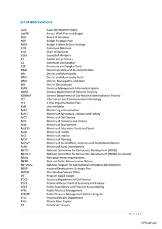 v | P a g e
Official Use
List of Abbreviations
ADB Asian Development Bank
AWPB Annual Work Plan and Budget
BoG Board of Governor
BSP Budget Strategic Plan
BSRS Budget System Reform Strategy
CDB Commune Database
CoA Chart of Accounts
CoM Council of Ministers
CP Capital and provinces
CS Commune and Sangkat
CSF Commune and Sangkat Fund
D&D Decentralization and de-concentration
DM District and Municipality
DMF District and Municipality Fund
DMK District, Municipality, and Khan
DO District Ombudsman
FMIS Financial Management Information System
GDNT General Department of National Treasury
GDSNAF General Department of Sub-National Administration Finance
ICT Information and Communication Technology
IP3 3 Year Implementation Plan
LMs Line ministries
M&E Monitoring and evaluation
MAFF Ministry of Agriculture, Forestry and Fishery
MCS Ministry of Civil Service
MEF Ministry of Economy and Finance
MoE Ministry of Environment
MoEYS Ministry of Education, Youth and Sport
MoH Ministry of Health
MOI Ministry of Interior
MOP Ministry of Planning
MoSVY Ministry of Social Affairs, Veterans and Youth Rehabilitation
MRD Ministry of Rural Development
NCDD National Committee for Democratic Development (NCDD)
NCDD-S National Committee for Democratic Development (NCDD) Secretariat
NGOs Non-government organizations
NPAR National Public Administrative Reform
NP-SNDD National Program for Sub-National Democratic Development
NSDP National Development Strategic Plan
OWSO One Window Service Office
PB Program based budget
PDCS Provincial Department of Civil Service
PDEF Provincial Department of Economy and Finance
PEFA Public Expenditure and Financial Accountability
PFM Public Financial Management
PFMRP Public Financial Management Reform Program
PHD Provincial Health Department
PNH Phnom Penh Capital
PT Provincial Treasury
 