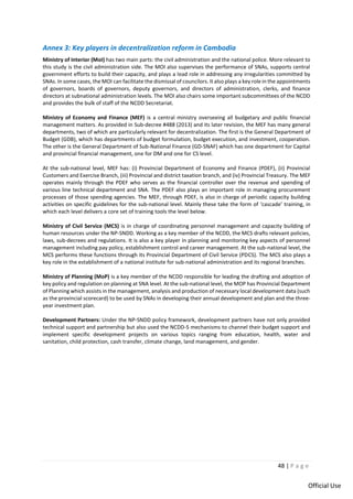 48 | P a g e
Official Use
Annex 3: Key players in decentralization reform in Cambodia
Ministry of Interior (MoI) has two main parts: the civil administration and the national police. More relevant to
this study is the civil administration side. The MOI also supervises the performance of SNAs, supports central
government efforts to build their capacity, and plays a lead role in addressing any irregularities committed by
SNAs. In some cases, the MOI can facilitate the dismissal of councilors. It also plays a key role in the appointments
of governors, boards of governors, deputy governors, and directors of administration, clerks, and finance
directors at subnational administration levels. The MOI also chairs some important subcommittees of the NCDD
and provides the bulk of staff of the NCDD Secretariat.
Ministry of Economy and Finance (MEF) is a central ministry overseeing all budgetary and public financial
management matters. As provided in Sub-decree #488 (2013) and its later revision, the MEF has many general
departments, two of which are particularly relevant for decentralization. The first is the General Department of
Budget (GDB), which has departments of budget formulation, budget execution, and investment, cooperation.
The other is the General Department of Sub-National Finance (GD-SNAF) which has one department for Capital
and provincial financial management, one for DM and one for CS level.
At the sub-national level, MEF has: (i) Provincial Department of Economy and Finance (PDEF), (ii) Provincial
Customers and Exercise Branch, (iii) Provincial and district taxation branch, and (iv) Provincial Treasury. The MEF
operates mainly through the PDEF who serves as the financial controller over the revenue and spending of
various line technical department and SNA. The PDEF also plays an important role in managing procurement
processes of those spending agencies. The MEF, through PDEF, is also in charge of periodic capacity building
activities on specific guidelines for the sub-national level. Mainly these take the form of ‘cascade’ training, in
which each level delivers a core set of training tools the level below.
Ministry of Civil Service (MCS) is in charge of coordinating personnel management and capacity building of
human resources under the NP-SNDD. Working as a key member of the NCDD, the MCS drafts relevant policies,
laws, sub-decrees and regulations. It is also a key player in planning and monitoring key aspects of personnel
management including pay policy, establishment control and career management. At the sub-national level, the
MCS performs these functions through its Provincial Department of Civil Service (PDCS). The MCS also plays a
key role in the establishment of a national institute for sub-national administration and its regional branches.
Ministry of Planning (MoP) is a key member of the NCDD responsible for leading the drafting and adoption of
key policy and regulation on planning at SNA level. At the sub-national level, the MOP has Provincial Department
of Planning which assists in the management, analysis and production of necessary local development data (such
as the provincial scorecard) to be used by SNAs in developing their annual development and plan and the three-
year investment plan.
Development Partners: Under the NP-SNDD policy framework, development partners have not only provided
technical support and partnership but also used the NCDD-S mechanisms to channel their budget support and
implement specific development projects on various topics ranging from education, health, water and
sanitation, child protection, cash transfer, climate change, land management, and gender.
 