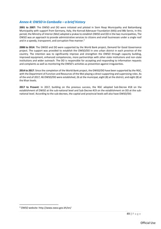 49 | P a g e
Official Use
Annex 4: OWSO in Cambodia – a brief history
2001 to 2007: The OWSO and DO were initiated and piloted in Siem Reap Municipality and Battambang
Municipality with support from Germany, Italy, the Konrad-Adenauer Foundation (KAS) and BBJ Servis, In this
period, the Ministry of Interior (MoI) adopted a prakas to establish OWSO and DO in the two municipalities, The
OWSO was an approach to provide administrative services to citizens and small businesses under a single roof
and in a speedy, transparent, and corruption-free manner.2
2008 to 2014: The OWSO and DO were supported by the World Bank project, Demand for Good Governance
project. The support was provided to establish the OWSO/DO in one urban district in each province of the
country. The intention was to significantly improve and strengthen the OWSO through capacity building,
improved equipment, enhanced competencies, more partnerships with other state institutions and non-state
institutions and wider outreach. The DO is responsible for accepting and responding to information requests
and complaints as well as monitoring the OWSO’s activities as prevention against irregularities.
2014 to 2017: Since the completion of the World Bank project, the OWSO/DO have been supported by the RGC,
with the Department of Function and Resources of the MoI playing a direct supporting and supervising roles. As
of the end of 2017, 46 OWSO/DO were established, 26 at the municipal, eight (8) at the district, and eight (8) at
the Khan levels.
2017 to Present: In 2017, building on the previous success, the RGC adopted Sub-Decree #18 on the
establishment of OWSO at the sub-national level and Sub-Decree #19 on the establishment on DO at the sub-
national level. According to the sub-decrees, the capital and provincial levels will also have OWSO/DO.
2
OWSO website: http://www.owso.gov.kh/en/
 