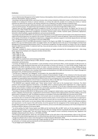 56 | P a g e
Official Use
Endnotes:
1
Law on Administrative Management of the Capital, Provinces, Municipalities, Districts and Khans and the Law on the Election of the Capital,
Provinces, Municipalities, Districts and Khans.
2 According to Sub-decree #285 (2014), a permissive function refers to those initiated by a SNA which include: 1) those that do not fall under
mandate of an existing line ministry or national institution, or 2) those fall under the mandate of an existing line ministry or national
institution but which the line ministry or the national institution has no objection to the SNA choosing to implement them.
3 The recruitment process by SNA is defined by the MCS, with consultation with MOI and NCDD. A representative from PDCS shall participate
in the recruitment process. The appointment and termination of personnel is to be done through deika of SNA councils.
4 Relevant laws and reform programs guiding HR management include: the national civil service statute, the Organic Law, the Law on CS
Administration, NPAR, PFMRP, NP-SNDD, and gender mainstreaming policy for public sector. SNA personnel management covers personnel
planning and budgeting, performance management, recruitment, entrance exams, transfer, incentive system, punishment, deployment,
retirement, ethical standards, capacity development, and social security benefits.
5
According to Sub-decree #240 (2017), for personnel of line departments, for the appointment and termination of line department director,
Capital and provincial governors can propose to the minister of relevant ministry for review and approval. Capital and provincial governor,
at the request of the director of respective line department, is delegated the authority to appoint or terminate deputy directors and lower
ranks. The detailed procedures are provided in Instruction #788 (2018).
6
The management of the CP and DMK administrations is based on the Organic Law (2008). The management of the CS administration is
based on the Law on CS Administration (2011). On budget matters, the main legal document is the Law on Financial Regime and State Asset
Management of Sub-National Administrations (2011)6. On personnel management, key legal provisions are stated in the Law on Separate
Statute for SNA Personnel (2016). To implement each law, many sub-decrees, prakas, circulars, and technical guidelines have been adopted.
7 (RGC, 2008), Article 2, 8.
8 Moreover, candidates for district, provincial and municipal elections are largely nominated by the national government – often being
former government employees and ruling party members (Smoke 2015).
9 (RGC, 2008), Art 28.
10 (RGC, 2008), Art 138.
11 (RGC, 2008), Art 183-8.
12 (RGC, 2008), Art 213-240.
13 RGC (2008) The establishment and functioning of the NCDD.
14
Three deputy chairs include the Minister of MEF, Minister in charge of the Council of Ministers, and the Minister of Land Management,
Urbanization, and Construction.
15
Currently, the NCDD has four sub-committees: 1) Sub-committee on fiscal and financial affairs, 2) Sub-committee on SNA personnel, 3)
Sub-committee on SNA development planning, and 4) sub-committee on function and resource. In a recent NCDD meeting, changes were
proposed to the BCDD committee structure, namely: to create a new Sub-committee on Justice Services; to create a Working Group on
Moral and Audit; and to add Minister-level to chair each of the committees (previously, they were at Secretary of State Level). The NCDD
Secretariat (NCDD-S) has different units, including: Policy Analysis and Development Unit, M&E and Information Unit, Program Management
and Support Unit, and Administration and Finance Unit.
16 The two terms “assignment” and “delegation” are provided in Sub -decree #68 (2012) Article 4.
17 De-concentration is the third type usually discussed in analyses of decentralization; though is of less relevance to this discussion given
functional transfers tend to come from already vertically deconcentrated offices). It involves decision making authority as well as financial /
management responsibilities being redistributed to different levels of the central government. For example, when a central ministry assigns
tasks to a technical line department at the CP level or a technical line office at the DMK level. Primary accountability is to the parent LM,
though the deconcentrated office also coordinates horizontally with the relevant SNA.
18
The OWSO/DO were originally modeled upon “Citizen Service Centers” which exist at the municipal level in Germany. The reform
comprises three mutually supportive interventions: 1) the OWSO, which is a physical location where applications for a range of permits,
licenses, and notarization (referred to as legalization in Cambodia) can be obtained, 2) The DO who is physically present at the OWSO at
least part-time and plays a mediation and oversight role, and 3) public awareness and dialogue events to increase communication between
officials and the public and advertise the services of the OWSO and DO.
19 According to Sub-decree #240 (2017), for SNA personnel, certain management related matters require approval from the Council. Those
include: i) adoption of personnel plan; ii) appointment and termination of Deputy Chief of Administration and Chief of Offices; and iii) the
determination of allowance for staff. The detailed procedures are provided in Instruction #789 (2018) and Instruction #1232 (2018).
20 Formally, the definition of SNA personnel includes: i) Civil servants who are recruited and appointed by SNA councils; ii)) Civil servants of
line ministries who are transferred to SNAs along with functional transfer process; iii) Civil servants of line ministries who are appointed or
assigned by the Government to work with SNAs; and iv) Non-civil servants who are recruited by SNA councils including contract staff and
technical advisors. Staff transfers can be done between SNAs and between the national level and SNAs, subject to the following conditions
and requirements: i) at the request of the staff member; ii)) at the approval from the management of the involved agencies, iii) effected
through deika (prakas) by the involved SNAs and national ministries; and iv) to send the deika (and prakas) to the Provincial Department of
Civil Service (PDCS) or Ministry of Civil Service (MCS).
21 As of this writing, the Public Finance System Law (2008) and the Sub-Decrees #81 and #8221 which are the key regulations on budget
execution are being revised. It is expected that the revision will reflect the strategic direction to gradually decentralize budget authority to
spending agencies, including SNAs. That said, further attention is still needed to ensure consistency among key laws, regulations and
strategies underpinning the two reforms, i.e. NP-SNDD and PFMR.
22The learning by doing approach, which was a key guiding principle at the early phase of the decentralization reform at the C/S level.
Because of this, policy evolved organically and in an unstructured way, which led to a more realistic and relevant identification of D&D issues
– though also allowed critics to resist a more thorough form of decentralization (World Bank, 2018).
23 MoSVY at the central level controls almost half of wage spending, but 97 percent of non-wage. However, this should be treated with to
be cautioned, as it includes social security benefit and not operational budget.
24 As per Budget Law for 2020 (RGC, 2019).
 