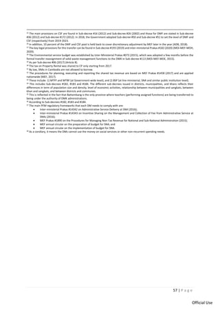 57 | P a g e
Official Use
25 The main provisions on CSF are found in Sub-decree #16 (2012) and Sub-decree #26 (2002) and those for DMF are stated in Sub-decree
#36 (2012) and Sub-decree #172 (2012). In 2018, the Government adopted Sub-decree #50 and Sub-decree #51 to set the level of DMF and
CSF (respectively) from 2019-2023.
26 In addition, 10 percent of the DMF and CSF pool is held back to cover discretionary adjustment by MEF later in the year (ADB, 2018).
27 The key legal provisions for this transfer can be found in Sub-decree #193 (2019) and inter-ministerial Prakas #182 (2020) (MOI-MEF-MOH,
2020).
28 The Environmental service budget was established by Inter-Ministerial Prakas #073 (2015), which was adopted a few months before the
formal transfer reassignment of solid waste management functions to the DMK in Sub-decree #113 (MOI-MEF-MOE, 2015).
29 As per Sub-decree #06 (2017) (Article 8).
30
The tax on Property Rental was shared to CP only starting from 2017.
31 By law, SNAs in Cambodia are not allowed to borrow.
32 The procedures for planning, executing and reporting the shared tax revenue are based on MEF Prakas #1458 (2017) and are applied
nationwide (MEF, 2017).
33 These include: 1) MTFF and MTBF (at Government-wide level), and 2) BSP (at line ministerial, SNA and similar public institution level).
34 This includes Sub-decrees #182, #183 and #184. The different sub-decrees issued in districts, municipalities, and khans reflects their
differences in term of population size and density, level of economic activities, relationship between municipalities and sangkats, between
khan and sangkats, and between districts and communes.
35 This is reflected in the fact that Battambang is the only province where teachers (performing assigned functions) are being transferred to
being under the authority of DMK administrations.
36
According to Sub-decrees #182, #183 and #184.
37 The main PFM regulatory frameworks that each DM needs to comply with are:
• Inter-ministerial Prakas #14342 on Administrative Service Delivery at SNA (2016);
• Inter-ministerial Prakas #14343 on Incentive Sharing on the Management and Collection of Fee from Administrative Service at
SNAs (2016);
• MEF Prakas #1890 on the Procedures for Managing Non-Tax Revenue for National and Sub-National Administration (2015);
• MEF annual circular on the preparation of budget for SNA; and
• MEF annual circular on the implementation of budget for SNA.
38 As a corollary, it means the DMs cannot use the money on social services or other non-recurrent spending needs.
 