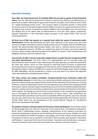 vii | P a g e
Official Use
Executive Summary
Since 2001, the Royal Government of Cambodia (RGC) has pursued an agenda of decentralization
reform. This has reflected the government’s desire to improve the efficiency and effectiveness of
governance by better calibrating core governance functions and public service delivery to the needs
of a rapidly developing private sector – the country’s engine of economic growth. A three-tiered
hierarchical system of subnational administration (SNA) has ensued: the capital and provinces (CP) at
the highest level; districts, municipalities and khan (DMK) at the intermediate level; and communes
and Sangkat (CS) as the lowest level of administration in rural and urban regions, respectively.
Separate designations in this hierarchical system are given to the capital Phnom Penh and the
remaining provinces.
All three tiers of SNA now operate as a separate level within the system of subnational public
administration. Political decentralization has been most significant at the lowest level, with each
commune / sangkat controlled by a democratically elected council. The higher-level CP and DMK levels
function like deconcentrated administrative bodies, each with an indirectly elected council and a
centrally appointed executive. All SNAs are assigned two types of functions: permissive (optional)
functions, which includes a general mandate for the welfare of citizens in their constituencies; and
obligatory functions, which are defined in law.
Concurrently, the RGC is also pursuing wide-ranging reforms to public financial management (PFM)
and public administration. The three reforms are interdependent and are mutually reinforcing.
Decentralization, which involves a major rebalancing of the state apparatus, provides the backdrop to
the other two reforms, which are more focused on reforming specific functions of government
(financing and human resources management). PFM reforms, which is headlined by the Public Finance
Management Reform Program (PFMRP) and includes the 2019-2025 Budget System Reform Strategy
for SNAs (SNA-BSRS), may be considered as a means to an end, which is to achieve the objectives
under decentralization and administrative reforms.
This study reviews and analyses Cambodia’s intergovernmental fiscal architecture within this
administrative structure. An initial focus is on examining Cambodia’s pathway to more decentralized
governance before diving more deeply into the specifics of the subnational fiscal architecture. A strong
emphasis is placed on detailing the myriad rules and regulations that underpin the intergovernmental
fiscal system. Specific attention is given to identifying issues at the District and Municipality (DM) level,
which has not been the focus of previous analytical work and is presently at the forefront of the RGC’s
reform agenda. The findings are used to frame recommendations at the institutional and operational
level to help guide the direction and implementation of future reform. They complement the
forthcoming Public Expenditure and Financial Accountability (PEFA) Assessment, due to be released
later this year, which covers the national and sub-national levels (specifically, Phnom Penh). They also
provide timely inputs into the development of the second National Program for Sub-National
Democratic Development (NP-SNDD).
The analysis is based on extensive policy and document review and fieldwork. This includes analysis
of official budget data, key informant interviews at the national level, and fieldwork conducted in
March 2020 in Battambang Province alongside representatives of the National Committee for
Democratic Development Secretariat and the Ministry of Economy and Finance. Notably, this study
commenced before the COVID-19 pandemic. Accordingly, much of the analysis of fiscal data and of
the progress of reform uses pre-pandemic information. Where possible, post-pandemic information
and forecasts – in particular for the macro-fiscal context – have been used. Consideration is also given
to how the pandemic and its aftermath may influence the substance and style of reforms
 