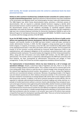viii | P a g e
Official Use
Until recently, the transfer of functions from the central to subnational levels has been
piecemeal and slow.
Relative to other countries in Southeast Asia, Cambodia has been somewhat of a cautious mover in
its path to decentralized governance. Significant elements of decentralization have been established
at the formal policy and legislative levels, but limited progress has been made with implementation.
The 2008 Organic Law, which frames decentralization policy, prioritizes a LM-driven process of
decentralization. LMs are required to undertake detailed functional mapping to identify which
deconcentrated functions could be transferred to SNA control. However, many of the key details of
the decentralization process are left undefined. Accordingly, to coordinate between relevant
stakeholders and create the framework, policies and activity plans for reform, the RGC established a
high-level inter-ministerial National Committee for Democratic Development (NCDD) as well as the
National Program for Sub-National Democratic Development (NP-SNDD). The NCDD is meant to align
its activities with the strategic priorities of the NP-SNDD.
As per the NP-SNDD strategy, the DMK level is envisaged to become the fulcrum of public service
delivery and regulating local economic development, with the CP level playing a coordination role.
However, until recently, transfers to the DMK level were limited in scale and scope; restricted to
smaller administrative functions. In 2019, the RGC instigated a strong top-down push to catalyze
further progress. In response, 21 functions, across five LMs, were transferred to SNAs (albeit mainly
to the capital/provincial level). In late 2019, two further reforms were initiated. The first involves the
transfer of all the functions currently performed by Provincial Health Department (PHD) to the
capital/provinces, with subsequent delegations to the constituent sub-provincial levels, plus a pilot
conditional transfer mechanism. The second involves the integration all of the 13 deconcentrated line
offices, along with their 55 functions and nearly 20,000 staff members, into the DMK system of
administration. This transfer, which is a substantial undertaking given the DMK level’s presently small
fiscal footprint, has been accompanied by administrative restructuring and changes to fiscal
arrangements. To date, the CS level has not been assigned any mandatory sectoral functions.
The implementation of decentralization reforms has been hindered by a raft of strategic and
operational challenges. Despite a voluminous body of legislation and rules, there is no clear and
consistent strategic guidance to facilitate reform. This is evident in the lack of a common goal to the
cross-cutting public sector reforms as well the lack of a shared strategic vision among key actors at
the national level regarding functional transfers. Key guidance is, at times, missing from legislation
and there are inconsistencies between sub-decrees. Moreover, the guiding principles in the Organic
Law and relevant sub-decrees are often nebulous and process-oriented. In this environment, space
has been created for inconsistencies to emerge between LMs and for LMs to resist change to protect
their bureaucratic interests. In addition, it has led to confusion among line ministry officials, who are
expected to undertake administratively burdensome functional mapping and review exercises as a
prelude to transferring functions without a common shared understanding of key conceptual issues:
such as the types of functions that ought to be performed by SNAs; whether functions are better being
assigned or delegated; whether they become obligatory or permissive once transferred; and the
associated processes around resource transfers for each different arrangement. Occasionally, reforms
have also run at cross-purposes: a notable example being that the absorption of civil servants into the
SNA fiscal architecture, plus the increases in civil servants’ pay as part of PA reforms have severely
crimped the fiscal space for development spending within SNAs. There are no formal mechanisms for
the resolution of disputes around decentralization.
 
