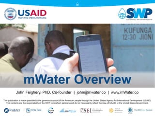 mWater Overview
This publication is made possible by the generous support of the American people through the United States Agency for International Development (USAID).
The contents are the responsibility of the SWP consortium partners and do not necessarily reflect the view of USAID or the United States Government.
John Feighery, PhD, Co-founder | john@mwater.co | www.mWater.co
 