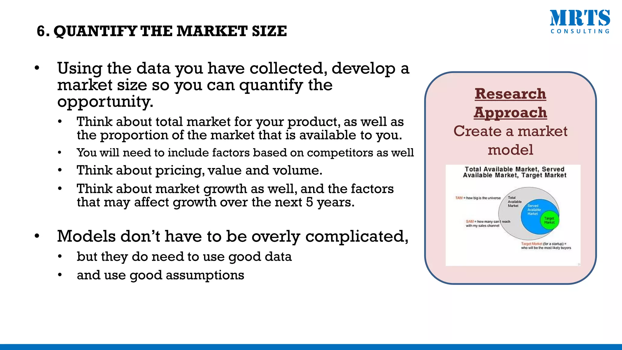 Research
Approach
Create a market
model
• Using the data you have collected, develop a
market size so you can quantify the
opportunity.
• Think about total market for your product, as well as
the proportion of the market that is available to you.
• You will need to include factors based on competitors as well
• Think about pricing, value and volume.
• Think about market growth as well, and the factors
that may affect growth over the next 5 years.
• Models don’t have to be overly complicated,
• but they do need to use good data
• and use good assumptions
6. QUANTIFY THE MARKET SIZE
 