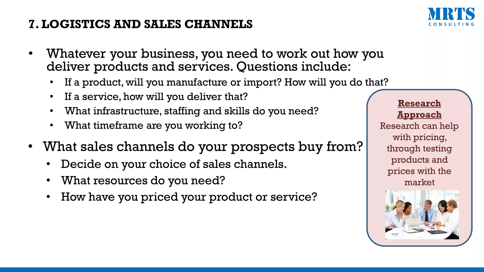 • Whatever your business, you need to work out how you
deliver products and services. Questions include:
• If a product, will you manufacture or import? How will you do that?
• If a service, how will you deliver that?
• What infrastructure, staffing and skills do you need?
• What timeframe are you working to?
• What sales channels do your prospects buy from?
• Decide on your choice of sales channels.
• What resources do you need?
• How have you priced your product or service?
Research
Approach
Research can help
with pricing,
through testing
products and
prices with the
market
7. LOGISTICS AND SALES CHANNELS
 