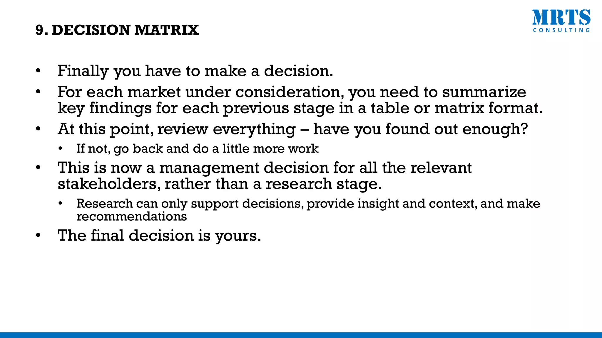 • Finally you have to make a decision.
• For each market under consideration, you need to summarize
key findings for each previous stage in a table or matrix format.
• At this point, review everything – have you found out enough?
• If not, go back and do a little more work
• This is now a management decision for all the relevant
stakeholders, rather than a research stage.
• Research can only support decisions, provide insight and context, and make
recommendations
• The final decision is yours.
9. DECISION MATRIX
 