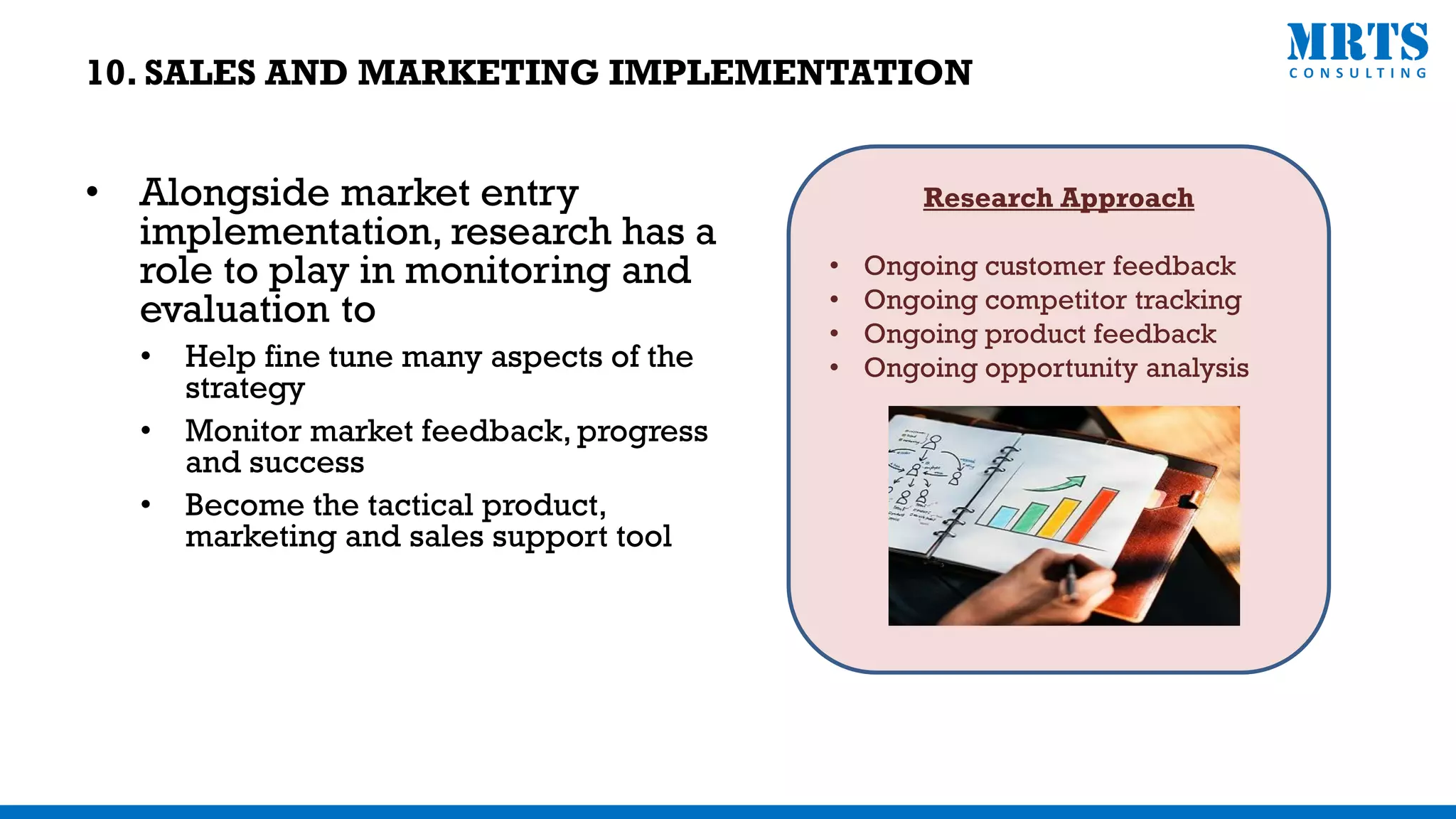 • Alongside market entry
implementation, research has a
role to play in monitoring and
evaluation to
• Help fine tune many aspects of the
strategy
• Monitor market feedback, progress
and success
• Become the tactical product,
marketing and sales support tool
Research Approach
• Ongoing customer feedback
• Ongoing competitor tracking
• Ongoing product feedback
• Ongoing opportunity analysis
10. SALES AND MARKETING IMPLEMENTATION
 