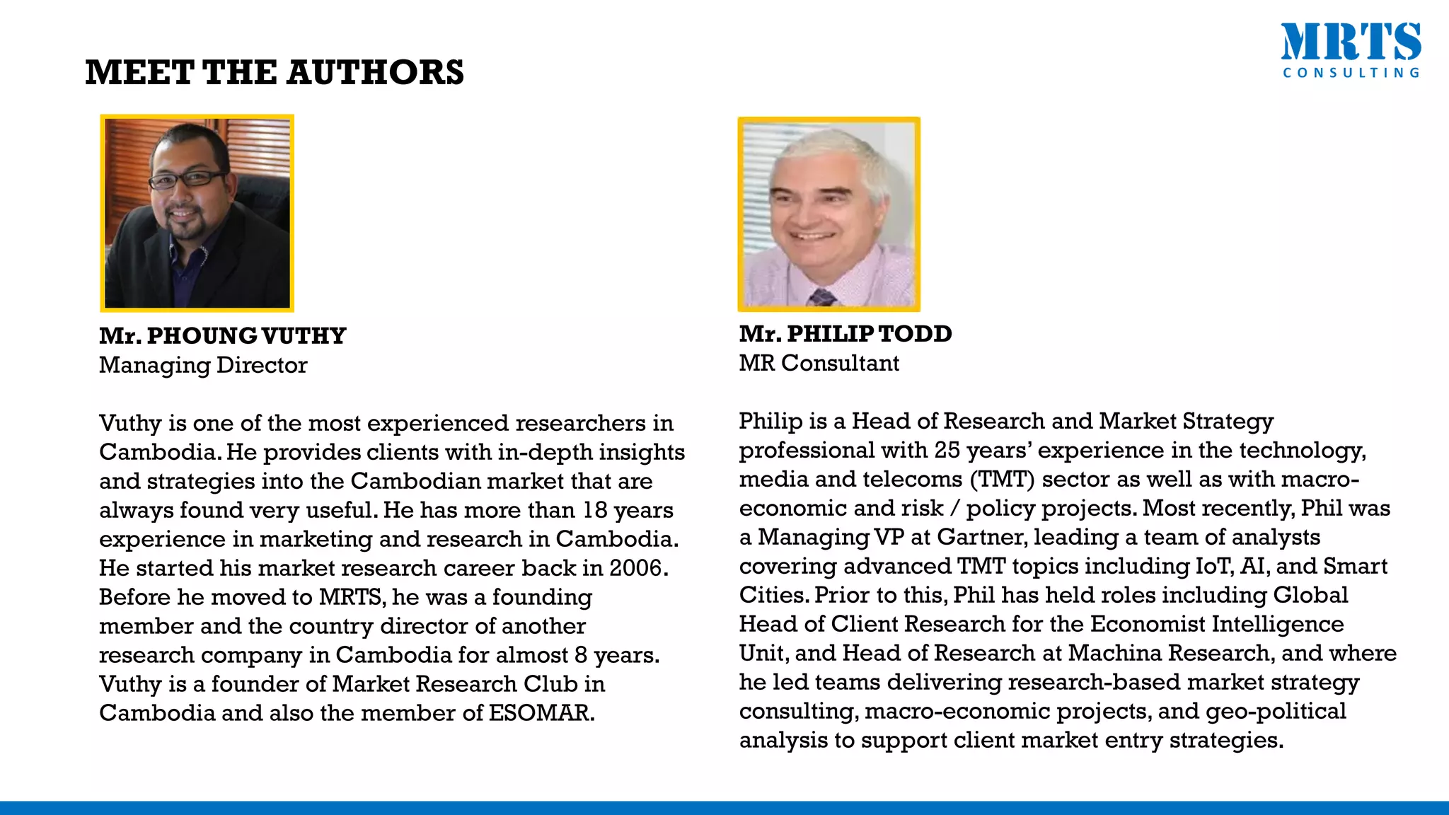 MEET THE AUTHORS
Mr. PHOUNGVUTHY
Managing Director
Vuthy is one of the most experienced researchers in
Cambodia.He provides clients with in-depth insights
and strategies into the Cambodian market that are
always found very useful. He has more than 18 years
experience in marketing and research in Cambodia.
He started his market research career back in 2006.
Before he moved to MRTS, he was a founding
member and the country director of another
research company in Cambodia for almost 8 years.
Vuthy is a founder of Market Research Club in
Cambodia and also the member of ESOMAR.
Mr. PHILIPTODD
MR Consultant
Philip is a Head of Research and Market Strategy
professional with 25 years’ experience in the technology,
media and telecoms (TMT) sector as well as with macro-
economic and risk / policy projects. Most recently, Phil was
a Managing VP at Gartner, leading a team of analysts
covering advanced TMT topics including IoT, AI, and Smart
Cities. Prior to this, Phil has held roles including Global
Head of Client Research for the Economist Intelligence
Unit, and Head of Research at Machina Research, and where
he led teams delivering research-based market strategy
consulting, macro-economic projects, and geo-political
analysis to support client market entry strategies.
 