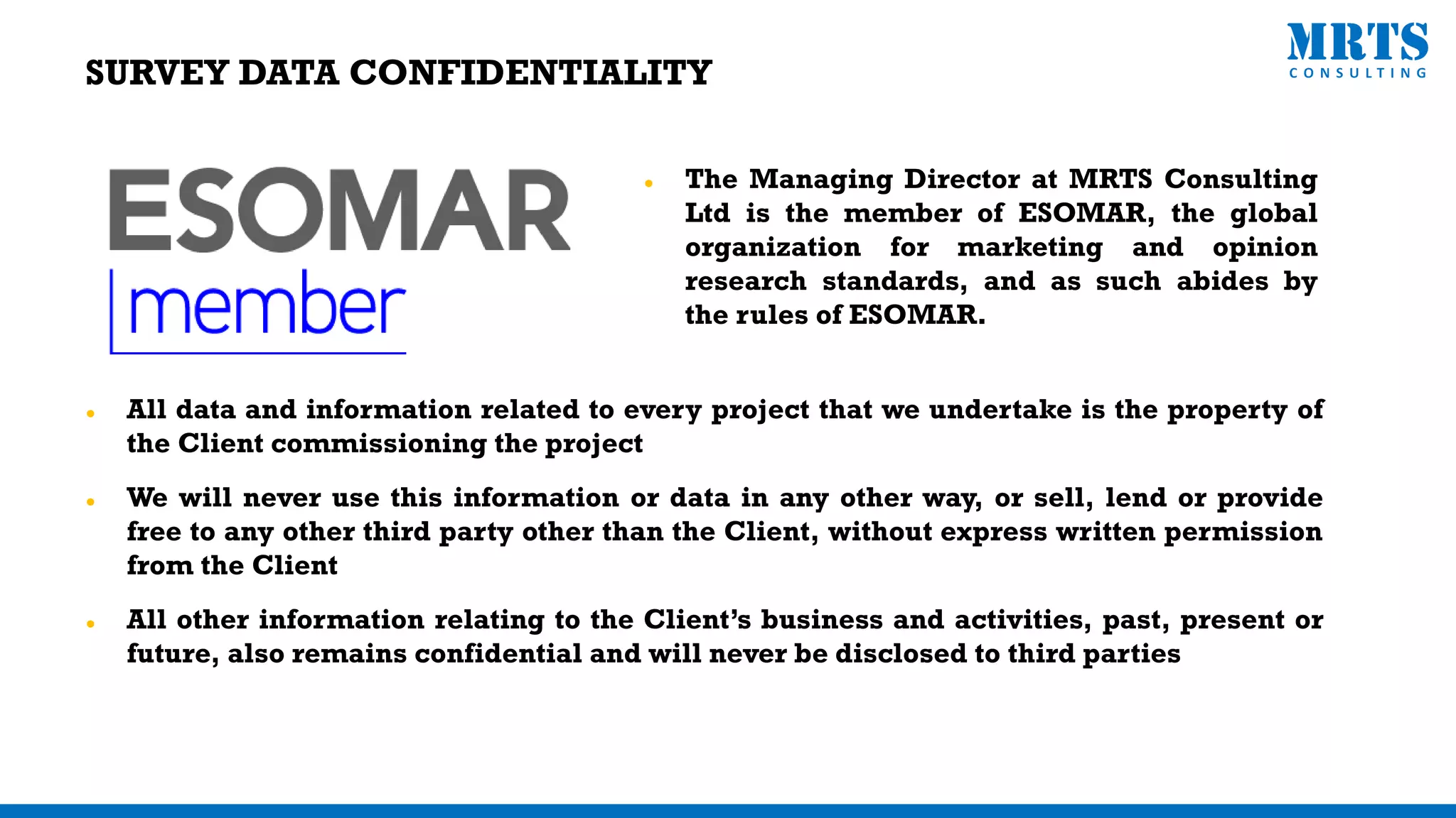 SURVEY DATA CONFIDENTIALITY
⚫ The Managing Director at MRTS Consulting
Ltd is the member of ESOMAR, the global
organization for marketing and opinion
research standards, and as such abides by
the rules of ESOMAR.
⚫ All data and information related to every project that we undertake is the property of
the Client commissioning the project
⚫ We will never use this information or data in any other way, or sell, lend or provide
free to any other third party other than the Client, without express written permission
from the Client
⚫ All other information relating to the Client’s business and activities, past, present or
future, also remains confidential and will never be disclosed to third parties
 