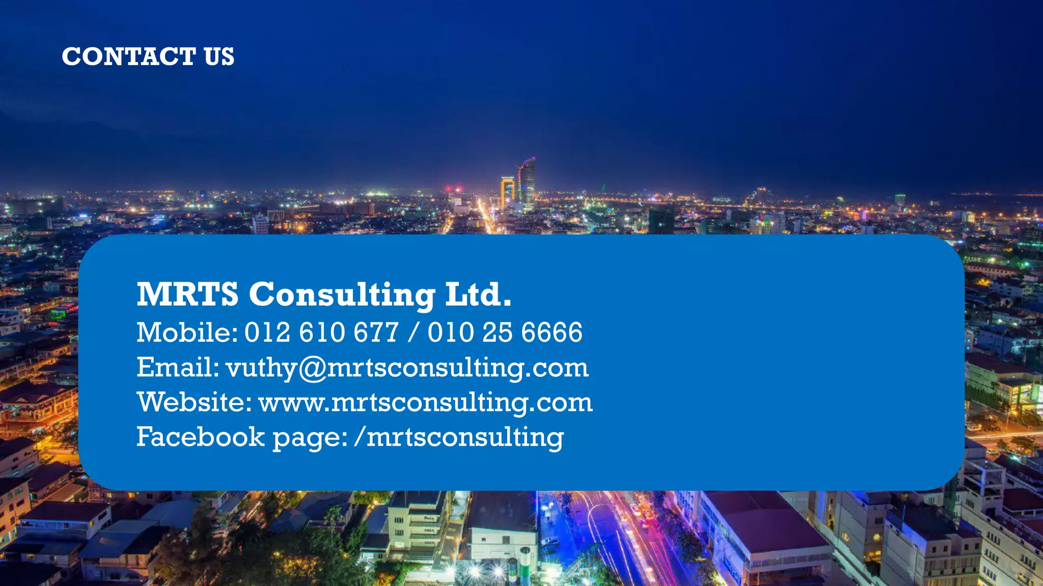 CONTACT US
MRTS Consulting Ltd.
Mobile: 012 610 677 / 010 25 6666
Email: vuthy@mrtsconsulting.com
Website: www.mrtsconsulting.com
Facebook page: /mrtsconsulting
 