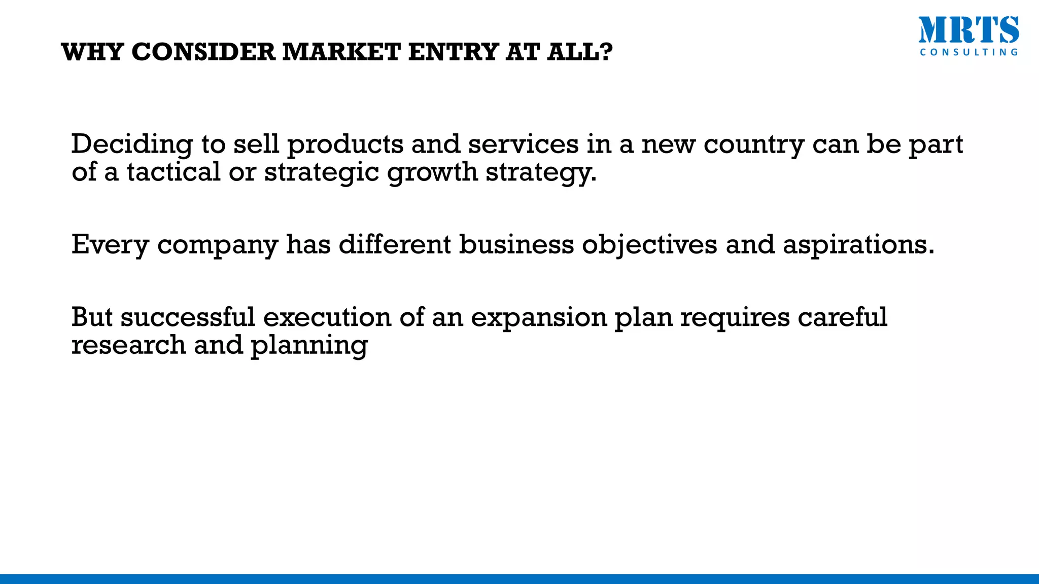 Deciding to sell products and services in a new country can be part
of a tactical or strategic growth strategy.
Every company has different business objectives and aspirations.
But successful execution of an expansion plan requires careful
research and planning
WHY CONSIDER MARKET ENTRY AT ALL?
 