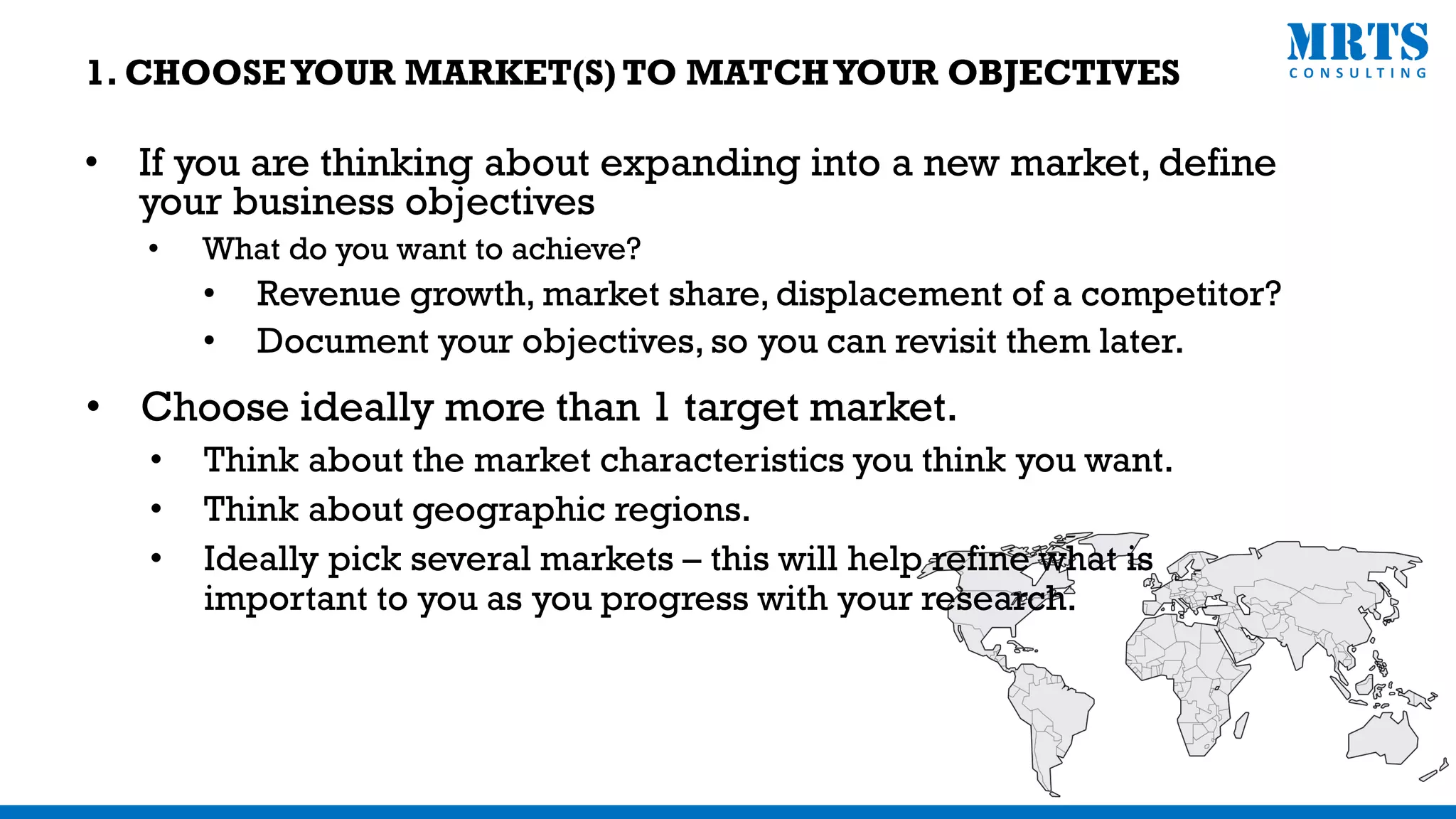 • If you are thinking about expanding into a new market, define
your business objectives
• What do you want to achieve?
• Revenue growth, market share, displacement of a competitor?
• Document your objectives, so you can revisit them later.
• Choose ideally more than 1 target market.
• Think about the market characteristics you think you want.
• Think about geographic regions.
• Ideally pick several markets – this will help refine what is
important to you as you progress with your research.
1. CHOOSEYOUR MARKET(S) TO MATCHYOUR OBJECTIVES
 