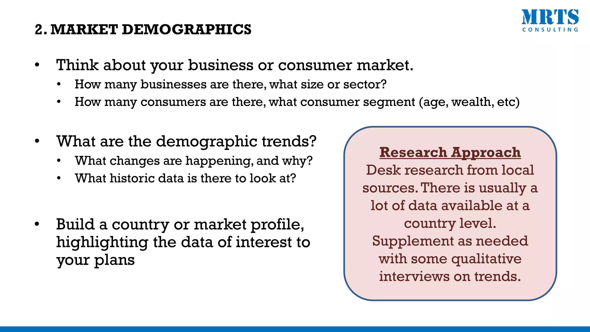• Think about your business or consumer market.
• How many businesses are there, what size or sector?
• How many consumers are there, what consumer segment (age, wealth, etc)
• What are the demographic trends?
• What changes are happening, and why?
• What historic data is there to look at?
Research Approach
Desk research from local
sources.There is usually a
lot of data available at a
country level.
Supplement as needed
with some qualitative
interviews on trends.
• Build a country or market profile,
highlighting the data of interest to
your plans
2. MARKET DEMOGRAPHICS
 
