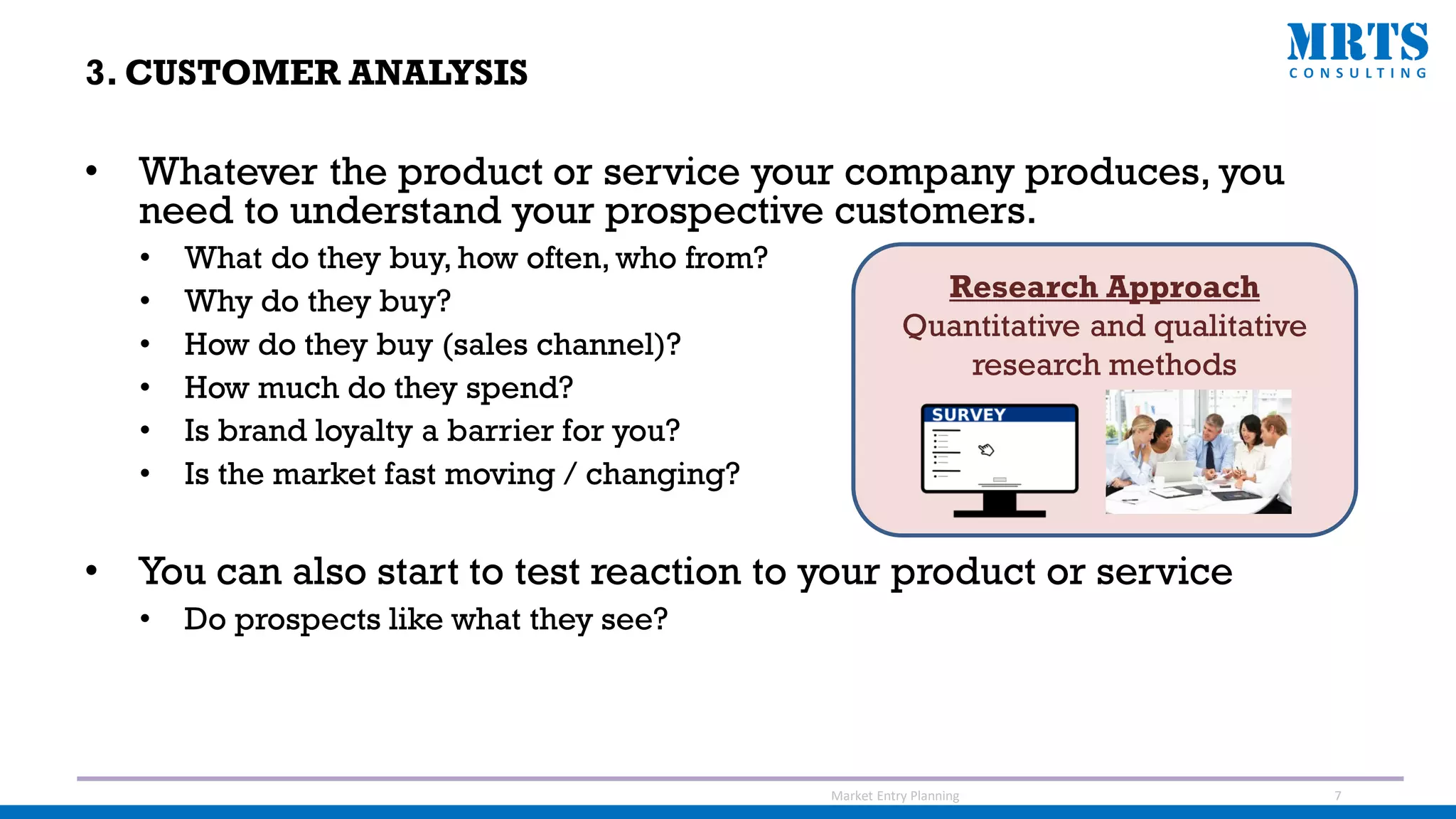 • Whatever the product or service your company produces, you
need to understand your prospective customers.
• What do they buy, how often, who from?
• Why do they buy?
• How do they buy (sales channel)?
• How much do they spend?
• Is brand loyalty a barrier for you?
• Is the market fast moving / changing?
• You can also start to test reaction to your product or service
• Do prospects like what they see?
Research Approach
Quantitative and qualitative
research methods
Market Entry Planning 7
3. CUSTOMER ANALYSIS
 