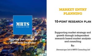 MARKET ENTRY
PLANNING
10-POINT RESEARCH PLAN
helping you launch &
grow your business
Supporting market strategy and
growth through independent
research based market analysis
and consulting
By:
Stereoscope Ltd & MRTS Consulting Ltd
 