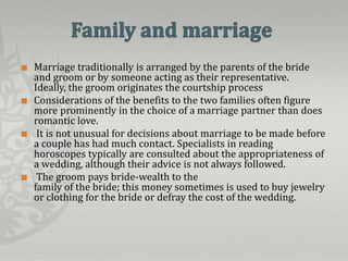    Marriage traditionally is arranged by the parents of the bride
    and groom or by someone acting as their representative.
    Ideally, the groom originates the courtship process
   Considerations of the benefits to the two families often figure
    more prominently in the choice of a marriage partner than does
    romantic love.
    It is not unusual for decisions about marriage to be made before
    a couple has had much contact. Specialists in reading
    horoscopes typically are consulted about the appropriateness of
    a wedding, although their advice is not always followed.
    The groom pays bride-wealth to the
    family of the bride; this money sometimes is used to buy jewelry
    or clothing for the bride or defray the cost of the wedding.
 