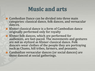    Cambodian Dance can be divided into three main
    categories: classical dance, folk dances, and vernacular
    dances.
   Khmer classical dance is a form of Cambodian dance
    originally performed only for royalty
   Khmer folk dances, which are performed for
    audiences, are fast-paced. The movements and gestures
    are not as stylized as Khmer classical dance. Folk
    dancers wear clothes of the people they are portraying
    such as Chams, hill tribes, farmers, and peasants.
   Cambodian vernacular dances (or social dances) are
    those danced at social gatherings.
 