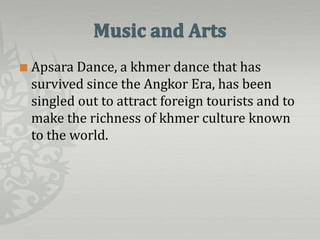    Apsara Dance, a khmer dance that has
    survived since the Angkor Era, has been
    singled out to attract foreign tourists and to
    make the richness of khmer culture known
    to the world.
 