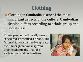    Clothing in Cambodia is one of the most
     important aspects of the culture. Cambodian
     fashion differs according to ethnic group and
     social class
Khmer people traditionally wear a
checkered scarf called a Krama. The
"krama" is what distinctly separates
the Khmer (Cambodians) from
their neighbors the Thai, the
Vietnamese, and the Laotians.
 