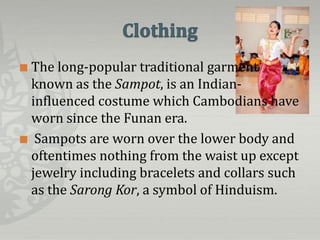  The long-popular traditional garment
  known as the Sampot, is an Indian-
  influenced costume which Cambodians have
  worn since the Funan era.
 Sampots are worn over the lower body and
  oftentimes nothing from the waist up except
  jewelry including bracelets and collars such
  as the Sarong Kor, a symbol of Hinduism.
 