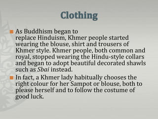  As Buddhism began to
  replace Hinduism, Khmer people started
  wearing the blouse, shirt and trousers of
  Khmer style. Khmer people, both common and
  royal, stopped wearing the Hindu-style collars
  and began to adopt beautiful decorated shawls
  such as Sbai instead.
 In fact, a Khmer lady habitually chooses the
  right colour for her Sampot or blouse, both to
  please herself and to follow the costume of
  good luck.
 