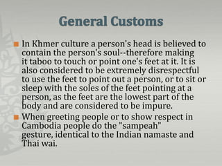  In Khmer culture a person's head is believed to
  contain the person's soul--therefore making
  it taboo to touch or point one's feet at it. It is
  also considered to be extremely disrespectful
  to use the feet to point out a person, or to sit or
  sleep with the soles of the feet pointing at a
  person, as the feet are the lowest part of the
  body and are considered to be impure.
 When greeting people or to show respect in
  Cambodia people do the "sampeah"
  gesture, identical to the Indian namaste and
  Thai wai.
 
