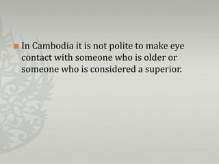    In Cambodia it is not polite to make eye
    contact with someone who is older or
    someone who is considered a superior.
 