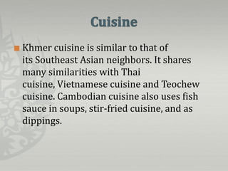    Khmer cuisine is similar to that of
    its Southeast Asian neighbors. It shares
    many similarities with Thai
    cuisine, Vietnamese cuisine and Teochew
    cuisine. Cambodian cuisine also uses fish
    sauce in soups, stir-fried cuisine, and as
    dippings.
 