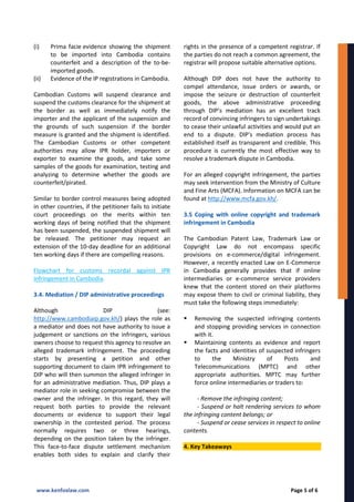 (i) Prima facie evidence showing the shipment
to be imported into Cambodia contains
counterfeit and a description of the to-be-
imported goods.
(ii) Evidence of the IP registrations in Cambodia.
Cambodian Customs will suspend clearance and
suspend the customs clearance for the shipment at
the border as well as immediately notify the
importer and the applicant of the suspension and
the grounds of such suspension if the border
measure is granted and the shipment is identified.
The Cambodian Customs or other competent
authorities may allow IPR holder, importers or
exporter to examine the goods, and take some
samples of the goods for examination, testing and
analyzing to determine whether the goods are
counterfeit/pirated.
Similar to border control measures being adopted
in other countries, if the petitioner fails to initiate
court proceedings on the merits within ten
working days of being notified that the shipment
has been suspended, the suspended shipment will
be released. The petitioner may request an
extension of the 10-day deadline for an additional
ten working days if there are compelling reasons.
Flowchart for customs recordal against IPR
infringement in Cambodia.
3.4. Mediation / DIP administrative proceedings
Although DIP (see:
http://www.cambodiaip.gov.kh/) plays the role as
a mediator and does not have authority to issue a
judgement or sanctions on the infringers, various
owners choose to request this agency to resolve an
alleged trademark infringement. The proceeding
starts by presenting a petition and other
supporting document to claim IPR infringement to
DIP who will then summon the alleged infringer in
for an administrative mediation. Thus, DIP plays a
mediator role in seeking compromise between the
owner and the infringer. In this regard, they will
request both parties to provide the relevant
documents or evidence to support their legal
ownership in the contested period. The process
normally requires two or three hearings,
depending on the position taken by the infringer.
This face-to-face dispute settlement mechanism
enables both sides to explain and clarify their
rights in the presence of a competent registrar. If
the parties do not reach a common agreement, the
registrar will propose suitable alternative options.
Although DIP does not have the authority to
compel attendance, issue orders or awards, or
impose the seizure or destruction of counterfeit
goods, the above administrative proceeding
through DIP’s mediation has an excellent track
record of convincing infringers to sign undertakings
to cease their unlawful activities and would put an
end to a dispute. DIP's mediation process has
established itself as transparent and credible. This
procedure is currently the most effective way to
resolve a trademark dispute in Cambodia.
For an alleged copyright infringement, the parties
may seek intervention from the Ministry of Culture
and Fine Arts (MCFA). Information on MCFA can be
found at http://www.mcfa.gov.kh/.
3.5 Coping with online copyright and trademark
infringement in Cambodia
The Cambodian Patent Law, Trademark Law or
Copyright Law do not encompass specific
provisions on e-commerce/digital infringement.
However, a recently enacted Law on E-Commerce
in Cambodia generally provides that if online
intermediaries or e-commerce service providers
knew that the content stored on their platforms
may expose them to civil or criminal liability, they
must take the following steps immediately:
 Removing the suspected infringing contents
and stopping providing services in connection
with it.
 Maintaining contents as evidence and report
the facts and identities of suspected infringers
to the Ministry of Posts and
Telecommunications (MPTC) and other
appropriate authorities. MPTC may further
force online intermediaries or traders to:
- Remove the infringing content;
- Suspend or halt rendering services to whom
the infringing content belongs; or
- Suspend or cease services in respect to online
contents.
4. Key Takeaways
www.kenfoxlaw.com Page 5 of 6
 